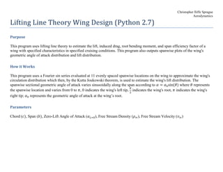 Christopher Iliffe Sprague
Aerodynamics
Lifting Line Theory Wing Design (Python 2.7)
Purpose
This program uses lifting line theory to estimate the lift, induced drag, root bending moment, and span efficiency factor of a
wing with specified characteristics in specified cruising conditions. This program also outputs spanwise plots of the wing's
geometric angle of attack distribution and lift distribution.
How it Works
This program uses a Fourier sin series evaluated at 11 evenly spaced spanwise locations on the wing to approximate the wing's
circulation distribution which then, by the Kutta Joukowski theorem, is used to estimate the wing's lift distribution. The
spanwise sectional geometric angle of attack varies sinusoidally along the span according to 𝛼 = 𝛼0sin⁡( 𝜃) where 𝜃 represents
the spanwise location and varies from 0 to 𝜋, 0 indicates the wing's left tip,
𝜋
2
indicates the wing's root, 𝜋 indicates the wing's
right tip; 𝛼0 represents the geometric angle of attack at the wing’s root.
Parameters
Chord (𝑐), Span (𝑏), Zero-Lift Angle of Attack (𝛼 𝐿=0), Free Stream Density (𝜌∞), Free Stream Velocity (𝑣∞)
 