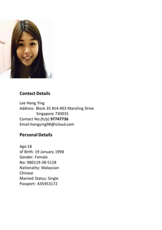 Contact Details
Lee Hong Ying
Address: Block 35 #14-403 Marsiling Drive
Singapore 730035
Contact No:(h/p) 97747736
Email:hongying98@icloud.com
Personal Details
Age:18
of Birth: 19 January 1998
Gender: Female
No: 980119-38-5128
Nationality: Malaysian
Chinese
Married Status: Single
Passport: A35453172
 