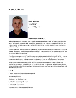 PETAR POPOV MD PHD
Basel, Switzerland
+41766067027
popov1960@gmail.com
PROFESSIONAL SUMMARY
Well-respectedvascularsurgeonwith 30years’experience treatingpatientsforavarietyof conditions.
Board CertifiedinGeneralandVascularsurgery.Areasof interestincludecardiovascularmedicine and
vascularsurgeryspecializinginthe preventionandtreatmentof diseasescausedbyatherosclerosisin
patientsof all ages.
FellowshiptrainedinBelgrade UniversityMedical School andMontefiore Hospital,New York.Dedicated
to treat variousveinandarterial problems,diabeticfoot,specializinginvaricose veinslasertreatingand
chronicartery and veinwounds.
VascularSurgeonwith25 years’experience performingproceduresonelective vascularsurgery,trauma
and critical care patients. LasttenyearsexperiencedinEndovascularsurgeryandtreatment. Extensive
knowledge of anesthesia,complex wounds,traumaresuscitationandadvancedcardiaclife support.
Skilledinthe diagnosisandtreatmentof patientssufferingfromdiseasessuchasatherosclerosis,
hypertension,diabetes,strokesandCOPD.Excellentreputationforpatientservice andsuperiorclinical
skills.Seasonedmedical professionalwhomaintainscomposure andfocuseveninthe mostdifficultand
stressful circumstances.
SKILLS
Chronicand acute ischemicpainmanagement
Dedicatedtointegrity
Committedtorehabilitative care
Medical researchcomprehension
Medical staff management
FluentinEnglishlanguage,goodinGerman
 