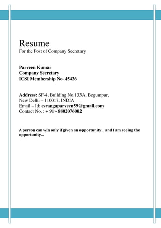 Resume
For the Post of Company Secretary
Parveen Kumar
Company Secretary
ICSI Membership No. 45426
Address: SF-4, Building No.133A, Begumpur,
New Delhi – 110017, INDIA
Email – Id: csrangaparveen59@gmail.com
Contact No. : + 91 - 8802076002
A person can win only if given an opportunity… and I am seeing the
opportunity…
 
