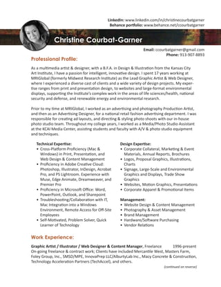 Professional Profile:
As a multimedia artist & designer, with a B.F.A. in Design & Illustration from the Kansas City
Art Institute, I have a passion for intelligent, innovative design. I spent 17 years working at
MRIGlobal (formerly Midwest Research Institute) as the Lead Graphic Artist & Web Designer,
where I experienced a diverse cast of clients and a wide variety of design projects. My exper-
tise ranges from print and presentation design, to websites and large-format environmental
displays, supporting the Institute’s complex work in the areas of life sciences/health, national
security and defense, and renewable energy and environmental research.
Prior to my time at MRIGlobal, I worked as an advertising and photography Production Artist,
and then as an Advertising Designer, for a national retail fashion advertising department. I was
responsible for creating ad layouts, and directing & styling photo shoots with our in-house
photo studio team. Throughout my college years, I worked as a Media/Photo Studio Assistant
at the KCAI Media Center, assisting students and faculty with A/V & photo studio equipment
and techniques.
Work Experience:
Graphic Artist / Illustrator / Web Designer & Content Manager, Freelance 1996-present
On-going freelance & contract work; Clients have included Mercantile West, Masters Farm,
Foley Group, Inc., SMSD/MPE, InnovaPrep LLC/AlburtyLab Inc., Macy Concrete & Construction,
Technology Acceleration Partners (TechAccel), and others.
(continued on reverse)
Technical Expertise:
• Cross-Platform Proﬁciency (Mac &
Windows) in Print, Presentation, and
Web Design & Content Management
• Proﬁciency in Adobe Creative Cloud:
Photoshop, Illustrator, InDesign, Acrobat
Pro, and PS Lightroom. Experience with
Muse, Edge Animate, Dreamweaver, and
Premier Pro
• Proﬁciency in Microsoft Oﬃce: Word,
PowerPoint, Outlook, and Sharepoint
• Troubleshooting/Collaboration with IT,
Mac Integration into a Windows
Environment, Remote Access for Oﬀ-Site
Employees
• Self-Motivated, Problem Solver, Quick
Learner of Technology
Design Expertise:
• Corporate Collateral, Marketing & Event
Materials, Annual Reports, Brochures
• Logos, Proposal Graphics, Illustrations,
Charts
• Signage, Large-Scale and Environmental
Graphics and Displays, Trade Show
Graphics
• Websites, Motion Graphics, Presentations
• Corporate Apparel & Promotional Items
Management:
• Website Design & Content Management
• Photography & Asset Management
• Brand Management
• Hardware/Software Purchasing
• Vendor Relations
LinkedIn: www.linkedin.com/in/christinecourbatgarner
Behance portfolio: www.behance.net/ccourbatgarner
Christine Courbat-Garner
Email: ccourbatgarner@gmail.com
Phone: 913-907-8893
 