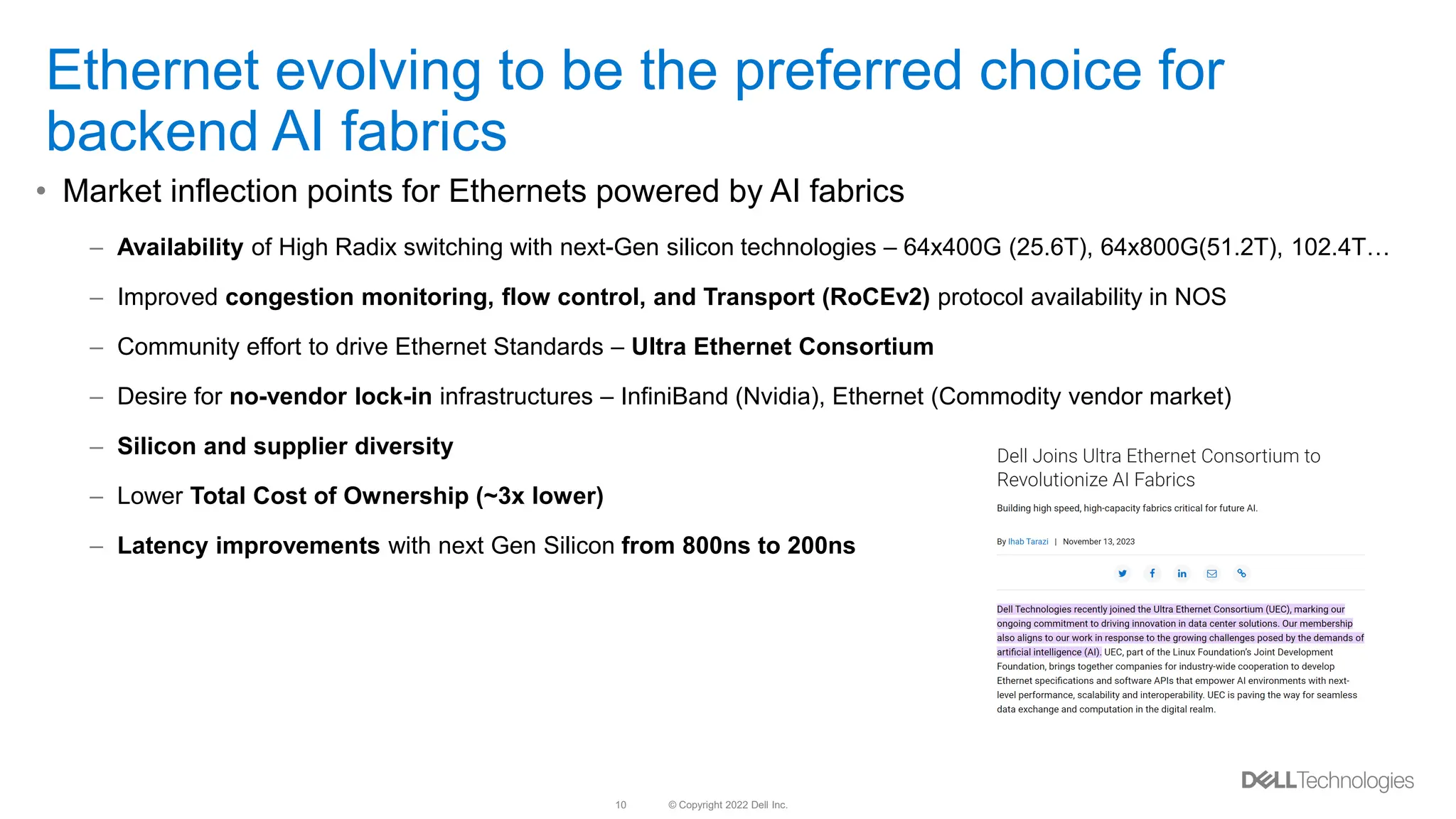 © Copyright 2022 Dell Inc.
10
Ethernet evolving to be the preferred choice for
backend AI fabrics
• Market inflection points for Ethernets powered by AI fabrics
– Availability of High Radix switching with next-Gen silicon technologies – 64x400G (25.6T), 64x800G(51.2T), 102.4T…
– Improved congestion monitoring, flow control, and Transport (RoCEv2) protocol availability in NOS
– Community effort to drive Ethernet Standards – Ultra Ethernet Consortium
– Desire for no-vendor lock-in infrastructures – InfiniBand (Nvidia), Ethernet (Commodity vendor market)
– Silicon and supplier diversity
– Lower Total Cost of Ownership (~3x lower)
– Latency improvements with next Gen Silicon from 800ns to 200ns
 