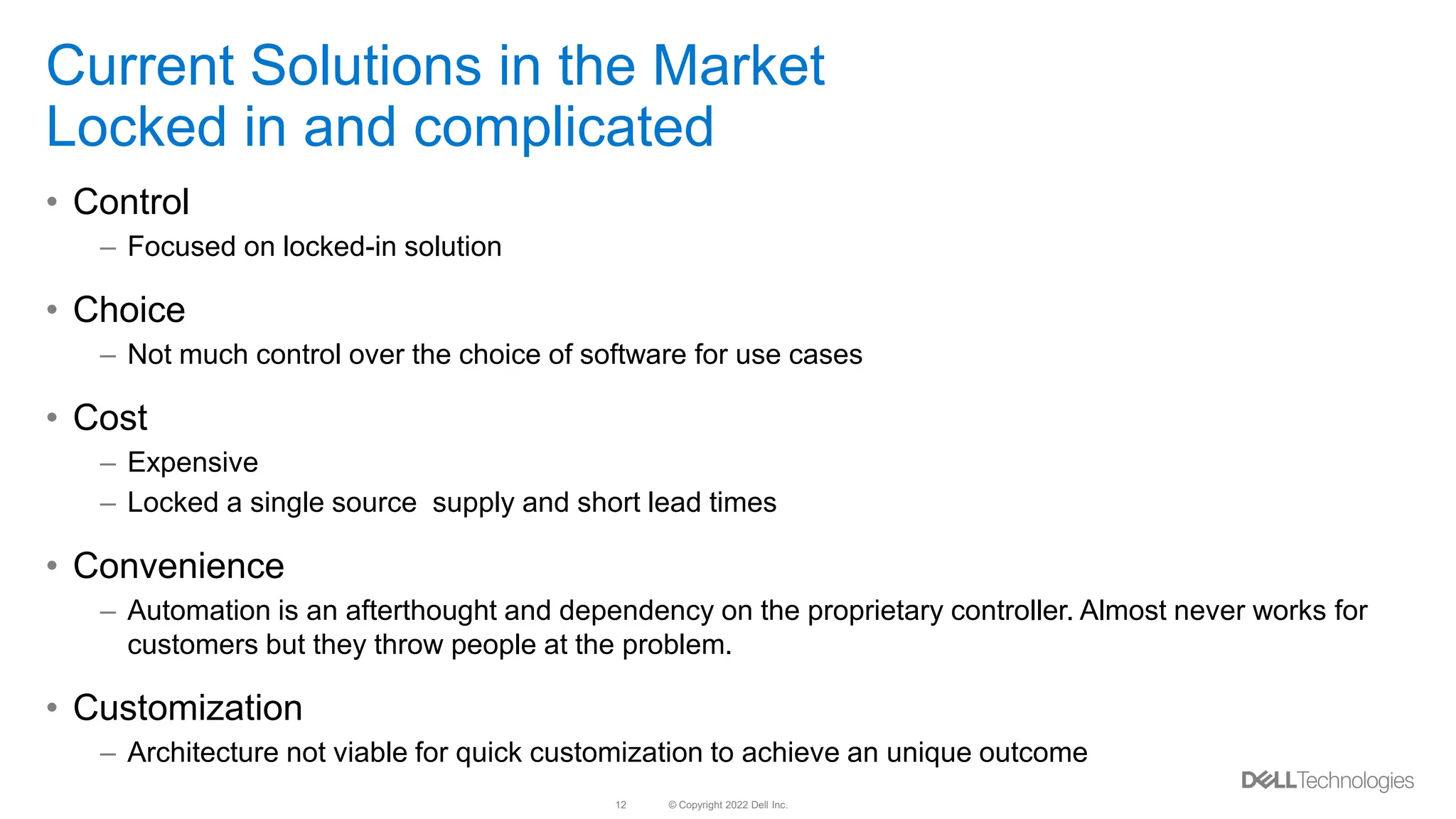 © Copyright 2022 Dell Inc.
12
Current Solutions in the Market
Locked in and complicated
• Control
– Focused on locked-in solution
• Choice
– Not much control over the choice of software for use cases
• Cost
– Expensive
– Locked a single source supply and short lead times
• Convenience
– Automation is an afterthought and dependency on the proprietary controller. Almost never works for
customers but they throw people at the problem.
• Customization
– Architecture not viable for quick customization to achieve an unique outcome
 