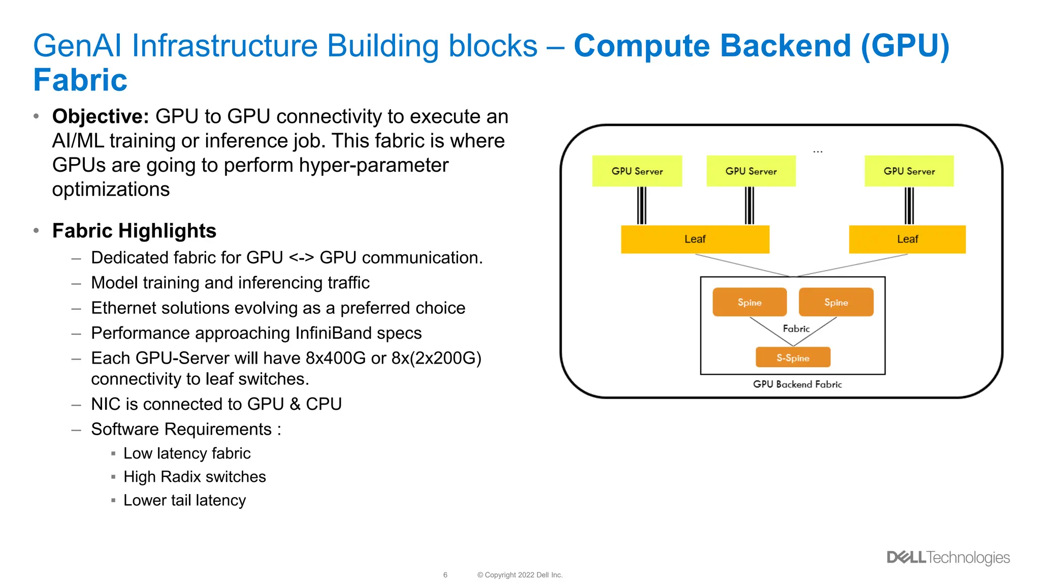 © Copyright 2022 Dell Inc.
6
GenAI Infrastructure Building blocks – Compute Backend (GPU)
Fabric
• Objective: GPU to GPU connectivity to execute an
AI/ML training or inference job. This fabric is where
GPUs are going to perform hyper-parameter
optimizations
• Fabric Highlights
– Dedicated fabric for GPU <-> GPU communication.
– Model training and inferencing traffic
– Ethernet solutions evolving as a preferred choice
– Performance approaching InfiniBand specs
– Each GPU-Server will have 8x400G or 8x(2x200G)
connectivity to leaf switches.
– NIC is connected to GPU & CPU
– Software Requirements :
▪ Low latency fabric
▪ High Radix switches
▪ Lower tail latency
 