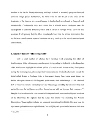   5	
  
tensions in the Pacific through diplomacy, making it difficult to accurately gauge the future of
Japanese foreign policy. Furthermore, the Allies were not able to get a solid sense of the
tendencies of the Japanese government because it dissolved and reconfigured so frequently and
unexpectedly. Consequently, they were forced into a reactive stance contingent upon the
development of Japanese domestic politics and its effect on foreign policy. Based on this
evidence, I will contend that the Allies begrudgingly knew that the critical information they
needed to accurately assess Japanese intentions was very much up in the air and completely out
of their hands.
Literature Review / Historiography
Only a small number of scholars have published work evaluating the effect of
intelligence on Allied military unpreparedness and foreign policy in the Pacific before December
1941. While some highlight the cultural pitfalls of American and British military intelligence
during the interwar period, others argue that bureaucratic and structural deficiencies caused the
initial Allied defeats in Southeast Asia. In this regard, Antony Best, whose work focuses on
British intelligence based out of Singapore, points to two main shortcomings — “the continual
lack of resources available for intelligence” and “the damage caused by the various rivalries that
existed between the intelligence-providers themselves and with and between their customers.”12
Douglas Ford reaches similar conclusions in his exploration of American intelligence based out
of the Philippines. He explains that the Allies’ top priority was protecting the Western
Hemisphere, “[securing] the Atlantic sea lanes and [maintaining] the British Isles as a base for
operations against German-occupied Europe,” so fortifying their positions in Southeast Asia was
	
  	
  	
  	
  	
  	
  	
  	
  	
  	
  	
  	
  	
  	
  	
  	
  	
  	
  	
  	
  	
  	
  	
  	
  	
  	
  	
  	
  	
  	
  	
  	
  	
  	
  	
  	
  	
  	
  	
  	
  	
  	
  	
  	
  	
  	
  	
  	
  	
  	
  	
  	
  	
  	
  	
  	
  
12
Ibid., 192.
 