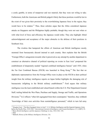   6	
  
a costly gamble, in terms of manpower and war materiel, that they were not wiling to take.
Furthermore, both the Americans and British judged it likely that those positions would be lost in
the event of war given their proximity to the overwhelming Japanese force in the region; they
would have to be retaken.13
Thus, these scholars argue that the Allies considered Japanese
attacks on Singapore and the Philippines highly probable, though they were not sure when or
with what level of force and efficiency the Japanese would strike. They also highlight Allied
acknowledgement and acceptance of the major obstacles to the defense of their positions in
Southeast Asia.
The rivalries that hampered the efforts of American and British intelligence mostly
stemmed from bureaucratic discord internal to each country. Best explains that the British
“Foreign Office’s antagonism towards what it perceived as any attempt by another department to
construct an alternative channel of political reporting on events in East Asia” postponed the
establishment of desperately needed “regional combined intelligence bureau” until 1935, when
the Far East Combined Bureau (FECB) was launched in Hong Kong.14
The fact that no
diplomatic representatives from the Foreign Office were in place at the FECB to draw political
insight from the military intelligence reports on Japan further highlights the damaging role of
bureaucratic infighting in the British military establishment.15
Ford argues that military
intelligence was the least established and valued branch within the U.S. War Department General
Staff, trailing behind the War Plans, Purchase and Supply, Storage and Traffic, and Operations
Divisions.16
G-2 officers “often felt segregated from their counterparts;” therefore, they withheld
“knowledge of their own activities from nonintelligence personnel,” which in turn led army
	
  	
  	
  	
  	
  	
  	
  	
  	
  	
  	
  	
  	
  	
  	
  	
  	
  	
  	
  	
  	
  	
  	
  	
  	
  	
  	
  	
  	
  	
  	
  	
  	
  	
  	
  	
  	
  	
  	
  	
  	
  	
  	
  	
  	
  	
  	
  	
  	
  	
  	
  	
  	
  	
  	
  	
  
13
Douglas Ford, “‘The Best Equipped Army in Asia?’: U.S. Military Intelligence and the Imperial Japanese Army
before the Pacific War, 1919-1941,” International Journal of Intelligence and CounterIntelligence 21:1 (2007): 91.
14
Best, British Intelligence and the Japanese Challenge in Asia, 1914-1941, 193.
15
Ibid.
16
Bidwell, History of the Military Intelligence Division, 116.
 