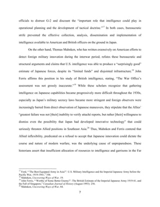   7	
  
officials to distrust G-2 and discount the “important role that intelligence could play in
operational planning and the development of tactical doctrine.”17
In both cases, bureaucratic
strife prevented the effective collection, analysis, dissemination and implementation of
intelligence available to American and British officers on the ground in Japan.
On the other hand, Thomas Mahnken, who has written extensively on American efforts to
detect foreign military innovation during the interwar period, refutes these bureaucratic and
structural arguments and claims that U.S. intelligence was able to produce a “surprisingly good”
estimate of Japanese forces, despite its “limited funds” and disjointed infrastructure.18
John
Ferris affirms this position in his study of British intelligence, stating, “The War Office’s
assessment was not grossly inaccurate.”19
While these scholars recognize that gathering
intelligence on Japanese capabilities became progressively more difficult throughout the 1930s,
especially as Japan’s military secrecy laws became more stringent and foreign observers were
increasingly barred from direct observation of Japanese maneuvers, they stipulate that the Allies’
“greatest failure was not [their] inability to verify attaché reports, but rather [their] willingness to
dismiss even the possibility that Japan had developed innovative technology” that could
seriously threaten Allied positions in Southeast Asia.20
Thus, Mahnken and Ferris contend that
Allied inflexibility, predicated on a refusal to accept that Japanese innovation could dictate the
course and nature of modern warfare, was the underlying cause of unpreparedness. These
historians assert that insufficient allocation of resources to intelligence and garrisons in the Far
	
  	
  	
  	
  	
  	
  	
  	
  	
  	
  	
  	
  	
  	
  	
  	
  	
  	
  	
  	
  	
  	
  	
  	
  	
  	
  	
  	
  	
  	
  	
  	
  	
  	
  	
  	
  	
  	
  	
  	
  	
  	
  	
  	
  	
  	
  	
  	
  	
  	
  	
  	
  	
  	
  	
  	
  
17
Ford, “‘The Best Equipped Army in Asia?’: U.S. Military Intelligence and the Imperial Japanese Army before the
Pacific War, 1919-1941,” 104.
18
Mahnken, Uncovering Ways of War, 19.
19
John Ferris, “‘Worthy of Some Better Enemy?’: The British Estimate of the Imperial Japanese Army 1919-41, and
the Fall of Singapore,” Canadian Journal of History (August 1993): 256.
20
Mahnken, Uncovering Ways of War, 84.
 