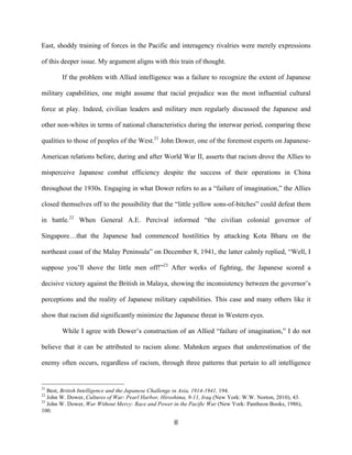  8	
  
East, shoddy training of forces in the Pacific and interagency rivalries were merely expressions
of this deeper issue. My argument aligns with this train of thought.
If the problem with Allied intelligence was a failure to recognize the extent of Japanese
military capabilities, one might assume that racial prejudice was the most influential cultural
force at play. Indeed, civilian leaders and military men regularly discussed the Japanese and
other non-whites in terms of national characteristics during the interwar period, comparing these
qualities to those of peoples of the West.21
John Dower, one of the foremost experts on Japanese-
American relations before, during and after World War II, asserts that racism drove the Allies to
misperceive Japanese combat efficiency despite the success of their operations in China
throughout the 1930s. Engaging in what Dower refers to as a “failure of imagination,” the Allies
closed themselves off to the possibility that the “little yellow sons-of-bitches” could defeat them
in battle.22
When General A.E. Percival informed “the civilian colonial governor of
Singapore…that the Japanese had commenced hostilities by attacking Kota Bharu on the
northeast coast of the Malay Peninsula” on December 8, 1941, the latter calmly replied, “Well, I
suppose you’ll shove the little men off!”23
After weeks of fighting, the Japanese scored a
decisive victory against the British in Malaya, showing the inconsistency between the governor’s
perceptions and the reality of Japanese military capabilities. This case and many others like it
show that racism did significantly minimize the Japanese threat in Western eyes.
While I agree with Dower’s construction of an Allied “failure of imagination,” I do not
believe that it can be attributed to racism alone. Mahnken argues that underestimation of the
enemy often occurs, regardless of racism, through three patterns that pertain to all intelligence
	
  	
  	
  	
  	
  	
  	
  	
  	
  	
  	
  	
  	
  	
  	
  	
  	
  	
  	
  	
  	
  	
  	
  	
  	
  	
  	
  	
  	
  	
  	
  	
  	
  	
  	
  	
  	
  	
  	
  	
  	
  	
  	
  	
  	
  	
  	
  	
  	
  	
  	
  	
  	
  	
  	
  	
  
21
Best, British Intelligence and the Japanese Challenge in Asia, 1914-1941, 194.
22
John W. Dower, Cultures of War: Pearl Harbor, Hiroshima, 9-11, Iraq (New York: W.W. Norton, 2010), 43.
23
John W. Dower, War Without Mercy: Race and Power in the Pacific War (New York: Pantheon Books, 1986),
100.
 