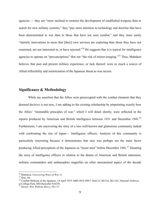   9	
  
agencies — they are “more inclined to monitor the development of established weapons than to
search for new military systems,” they “pay more attention to technology and doctrine that have
been demonstrated in war than to those that have not seen combat,” and they more easily
“identify innovations in areas that [their] own services are exploring than those they have not
examined, are not interested in, or have rejected.”24
He suggests that it is typical for intelligence
agencies to operate on “preconceptions” that run “the risk of mirror-imaging.”25
Thus, Mahnken
believes that past and present military experience, or lack thereof, were as much a source of
Allied inflexibility and minimization of the Japanese threat as was racism.
Significance & Methodology
While my assertion that the Allies were preoccupied with the combat elements that they
deemed decisive is not new, I am adding to the existing scholarship by pinpointing exactly how
the Allies’ “immutable principles of war,” which I will detail shortly, were reflected in the
reports produced by American and British intelligence between 1931 and December 1941.26
Furthermore, I am uncovering the story of a less well-known and glamorous community tasked
with confronting the rise of Japan— intelligence officers. Analysis of this community is
particularly interesting because it demonstrates that race was perhaps not the main factor
producing Allied perceptions of the Japanese as “lesser men” before December 1941.27
Situating
the story of intelligence officers in relation to the drama of American and British statesmen,
military commanders and ambassadors magnifies an often unexamined aspect of the decade
	
  	
  	
  	
  	
  	
  	
  	
  	
  	
  	
  	
  	
  	
  	
  	
  	
  	
  	
  	
  	
  	
  	
  	
  	
  	
  	
  	
  	
  	
  	
  	
  	
  	
  	
  	
  	
  	
  	
  	
  	
  	
  	
  	
  	
  	
  	
  	
  	
  	
  	
  	
  	
  	
  	
  	
  
24
Mahnken, Uncovering Ways of War, 4.
25
Ibid., 84.
26
Combat Methods of the Japanese, 14 April 1933, MID 2023-898/7, Roll 23, M1216, RG 165, National Archives
at College Park, MD (hereafter NACP).
27
Dower, War Without Mercy, 94-117.
 