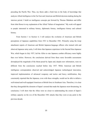  10	
  
preceding the Pacific War. Thus, my thesis adds a fresh lens to the body of knowledge that
analyzes Allied intelligence in the Far East and American and British decision-making during the
interwar period. I build on intelligence concepts put forward by Thomas Mahnken and differ
from John Dower in my explanation of the Allied “failure of imagination.” My work will appeal
to people interested in military history, diplomatic history, intelligence history and cultural
history.
From Section 1 to Section 4, I will analyze the evolution of American and British
perceptions of Japanese capabilities from 1931 to December 1941. Primarily using the troop
attachment reports of American and British Japanese-language officers who trained with and
observed Japanese army units, I will show that Japanese experience in the Second Sino-Japanese
War, which began in July 1937, led the Allies to rate Japanese combat efficiency more highly
than ever before. However, the conclusions derived from these more favorable assessments
downplayed the magnitude of the threat posed by Japan and, despite new information, were no
different from the conclusions reached before July 1937. While American and British
intelligence correspondents observed and acknowledged Japanese technological innovation,
improved implementation of advanced weaponry and tactics and heavy mobilization, they
consistently reported that the Japanese, even with these strengths, would not be able to defeat a
well-trained and well-equipped American or British force in Southeast Asia. Therefore, it is clear
that they disregarded the elements of Japan’s arsenal that made the Japanese most threatening. In
conclusion, I will show that the Allies were no closer to understanding the extent of Japan’s
military capacity on the eve of the December 1941 attacks than they were at any point in the
previous decade.
 