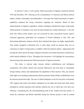  11	
  
In Sections 5 and 6, I will examine Allied assessments of Japanese intentions between
1939 and December 1941. Drawing on the correspondence of American and British political
leaders, military commanders and ambassadors, I will argue that Allied assessments of Japan’s
capabilities produced the wrong conclusions regarding her intentions. Based on their
underestimation of Japanese capabilities, military intelligence doubted that Japan would attack
Allied positions in Southeast Asia until she had remedied her combat deficiencies. I will also
show that Allied civilian leaders were not convinced by these assessments because Japan’s
continued aggression, particularly her occupation of French Indochina in July 1941, and
deteriorating diplomatic relations with the West indicated that Japan was highly unpredictable.
They further struggled to determine how or when Japan would act because there was no
consistency in Japan’s foreign policy or stability within her domestic politics. Appeasement did
not help the Allies narrow the range of Japanese intentions, but neither did policies of deterrence,
which lacked credibility of force. Throughout this discussion, I will highlight the inconsistency
and uncertainty that characterized Allied assessments of Japanese intentions.
This thesis is relevant today because military establishments and intelligence
communities still exhibit cultural and structural deficiencies that lead them to misinterpret
foreign military cultures and underestimate the capabilities of their enemies. Thus, my research
sheds light on an intelligence phenomenon that has persisted within military establishments from
the interwar period until today. The case of Allied intelligence in the Far East prior to December
1941 suggests that armies and military intelligence do not adapt and rectify their faults unless
prompted by combat experience that radically redefines the way in which they view their own
efficiency. Considering this, the self-substantiating myth of the “modern first-class nation,” to
which the Americans and British subscribed during the interwar period, is that its combat
 