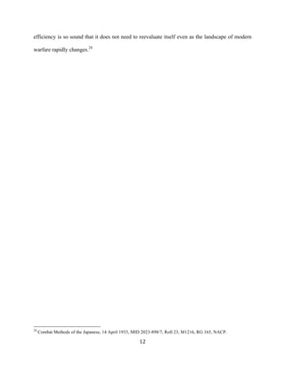  12	
  
efficiency is so sound that it does not need to reevaluate itself even as the landscape of modern
warfare rapidly changes.28
	
  	
  	
  	
  	
  	
  	
  	
  	
  	
  	
  	
  	
  	
  	
  	
  	
  	
  	
  	
  	
  	
  	
  	
  	
  	
  	
  	
  	
  	
  	
  	
  	
  	
  	
  	
  	
  	
  	
  	
  	
  	
  	
  	
  	
  	
  	
  	
  	
  	
  	
  	
  	
  	
  	
  	
  
28
Combat Methods of the Japanese, 14 April 1933, MID 2023-898/7, Roll 23, M1216, RG 165, NACP.
 