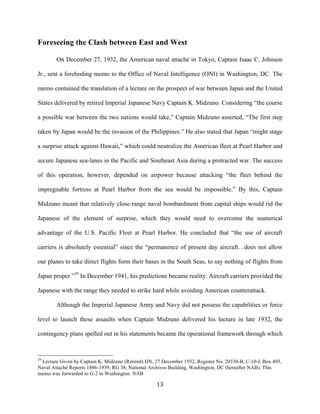  13	
  
Foreseeing the Clash between East and West
On December 27, 1932, the American naval attaché in Tokyo, Captain Isaac C. Johnson
Jr., sent a foreboding memo to the Office of Naval Intelligence (ONI) in Washington, DC. The
memo contained the translation of a lecture on the prospect of war between Japan and the United
States delivered by retired Imperial Japanese Navy Captain K. Midzuno. Considering “the course
a possible war between the two nations would take,” Captain Midzuno asserted, “The first step
taken by Japan would be the invasion of the Philippines.” He also stated that Japan “might stage
a surprise attack against Hawaii,” which could neutralize the American fleet at Pearl Harbor and
secure Japanese sea-lanes in the Pacific and Southeast Asia during a protracted war. The success
of this operation, however, depended on airpower because attacking “the fleet behind the
impregnable fortress at Pearl Harbor from the sea would be impossible.” By this, Captain
Midzuno meant that relatively close-range naval bombardment from capital ships would rid the
Japanese of the element of surprise, which they would need to overcome the numerical
advantage of the U.S. Pacific Fleet at Pearl Harbor. He concluded that “the use of aircraft
carriers is absolutely essential” since the “permanence of present day aircraft…does not allow
our planes to take direct flights form their bases in the South Seas, to say nothing of flights from
Japan proper.”29
In December 1941, his predictions became reality. Aircraft carriers provided the
Japanese with the range they needed to strike hard while avoiding American counterattack.
Although the Imperial Japanese Army and Navy did not possess the capabilities or force
level to launch these assaults when Captain Midzuno delivered his lecture in late 1932, the
contingency plans spelled out in his statements became the operational framework through which
	
  	
  	
  	
  	
  	
  	
  	
  	
  	
  	
  	
  	
  	
  	
  	
  	
  	
  	
  	
  	
  	
  	
  	
  	
  	
  	
  	
  	
  	
  	
  	
  	
  	
  	
  	
  	
  	
  	
  	
  	
  	
  	
  	
  	
  	
  	
  	
  	
  	
  	
  	
  	
  	
  	
  	
  
29
Lecture Given by Captain K. Midzuno (Retired) IJN, 27 December 1932, Register No. 20330-B, C-10-f, Box 495,
Naval Attaché Reports 1886-1939, RG 38, National Archives Building, Washington, DC (hereafter NAB). This
memo was forwarded to G-2 in Washington. NAB
 