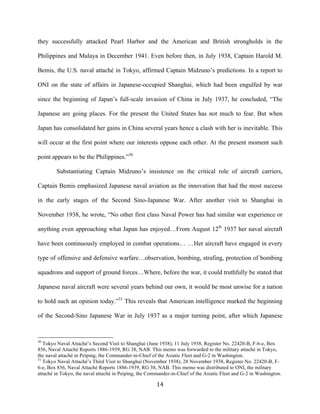  14	
  
they successfully attacked Pearl Harbor and the American and British strongholds in the
Philippines and Malaya in December 1941. Even before then, in July 1938, Captain Harold M.
Bemis, the U.S. naval attaché in Tokyo, affirmed Captain Midzuno’s predictions. In a report to
ONI on the state of affairs in Japanese-occupied Shanghai, which had been engulfed by war
since the beginning of Japan’s full-scale invasion of China in July 1937, he concluded, “The
Japanese are going places. For the present the United States has not much to fear. But when
Japan has consolidated her gains in China several years hence a clash with her is inevitable. This
will occur at the first point where our interests oppose each other. At the present moment such
point appears to be the Philippines.”30
Substantiating Captain Midzuno’s insistence on the critical role of aircraft carriers,
Captain Bemis emphasized Japanese naval aviation as the innovation that had the most success
in the early stages of the Second Sino-Japanese War. After another visit to Shanghai in
November 1938, he wrote, “No other first class Naval Power has had similar war experience or
anything even approaching what Japan has enjoyed…From August 12th
1937 her naval aircraft
have been continuously employed in combat operations… …Her aircraft have engaged in every
type of offensive and defensive warfare…observation, bombing, strafing, protection of bombing
squadrons and support of ground forces…Where, before the war, it could truthfully be stated that
Japanese naval aircraft were several years behind our own, it would be most unwise for a nation
to hold such an opinion today.”31
This reveals that American intelligence marked the beginning
of the Second-Sino Japanese War in July 1937 as a major turning point, after which Japanese
	
  	
  	
  	
  	
  	
  	
  	
  	
  	
  	
  	
  	
  	
  	
  	
  	
  	
  	
  	
  	
  	
  	
  	
  	
  	
  	
  	
  	
  	
  	
  	
  	
  	
  	
  	
  	
  	
  	
  	
  	
  	
  	
  	
  	
  	
  	
  	
  	
  	
  	
  	
  	
  	
  	
  	
  
30
Tokyo Naval Attaché’s Second Visit to Shanghai (June 1938), 11 July 1938, Register No. 22420-B, F-6-e, Box
856, Naval Attaché Reports 1886-1939, RG 38, NAB. This memo was forwarded to the military attaché in Tokyo,
the naval attaché in Peiping, the Commander-in-Chief of the Asiatic Fleet and G-2 in Washington.
31
Tokyo Naval Attaché’s Third Visit to Shanghai (November 1938), 28 November 1938, Register No. 22420-B, F-
6-e, Box 856, Naval Attaché Reports 1886-1939, RG 38, NAB. This memo was distributed to ONI, the military
attaché in Tokyo, the naval attaché in Peiping, the Commander-in-Chief of the Asiatic Fleet and G-2 in Washington.
 