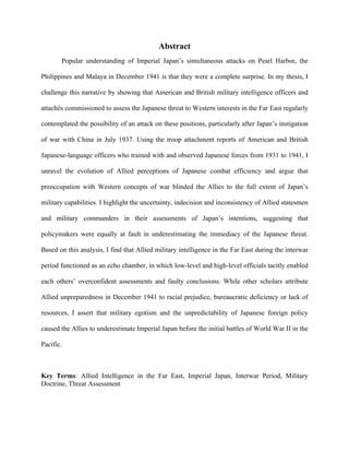  
Abstract
Popular understanding of Imperial Japan’s simultaneous attacks on Pearl Harbor, the
Philippines and Malaya in December 1941 is that they were a complete surprise. In my thesis, I
challenge this narrative by showing that American and British military intelligence officers and
attachés commissioned to assess the Japanese threat to Western interests in the Far East regularly
contemplated the possibility of an attack on these positions, particularly after Japan’s instigation
of war with China in July 1937. Using the troop attachment reports of American and British
Japanese-language officers who trained with and observed Japanese forces from 1931 to 1941, I
unravel the evolution of Allied perceptions of Japanese combat efficiency and argue that
preoccupation with Western concepts of war blinded the Allies to the full extent of Japan’s
military capabilities. I highlight the uncertainty, indecision and inconsistency of Allied statesmen
and military commanders in their assessments of Japan’s intentions, suggesting that
policymakers were equally at fault in underestimating the immediacy of the Japanese threat.
Based on this analysis, I find that Allied military intelligence in the Far East during the interwar
period functioned as an echo chamber, in which low-level and high-level officials tacitly enabled
each others’ overconfident assessments and faulty conclusions. While other scholars attribute
Allied unpreparedness in December 1941 to racial prejudice, bureaucratic deficiency or lack of
resources, I assert that military egotism and the unpredictability of Japanese foreign policy
caused the Allies to underestimate Imperial Japan before the initial battles of World War II in the
Pacific.
Key Terms: Allied Intelligence in the Far East, Imperial Japan, Interwar Period, Military
Doctrine, Threat Assessment
 