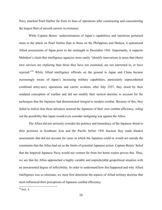  16	
  
Navy attacked Pearl Harbor far from its base of operations after constructing and concentrating
the largest fleet of aircraft carriers in existence.
While Captain Bemis’ underestimation of Japan’s capabilities and intentions pertained
more to the attack on Pearl Harbor than to those on the Philippines and Malaya, it epitomized
Allied assessments of Japan prior to the onslaught in December 1941. Importantly, it supports
Mahnken’s claim that intelligence agencies more easily “identify innovations in areas that (their)
own services are exploring than those they have not examined, are not interested in, or have
rejected.”36
While Allied intelligence officials on the ground in Japan and China became
increasingly aware of Japan’s increasing military capabilities, particularly unprecedented
combined army-navy operations and carrier aviation, after July 1937, they stood by their
outdated conception of warfare and did not modify their tactical doctrine to account for the
techniques that the Japanese had demonstrated integral to modern combat. Because of this, they
failed to realize that these advances assured the Japanese of their own combat efficiency, ruling
out the possibility that Japan would even consider instigating war against the Allies.
The Allies did not seriously consider the potency and immediacy of the Japanese threat to
their positions in Southeast Asia and the Pacific before 1941 because they made blanket
assessments that did not account for cases in which the Japanese could or would act outside the
constraints that the Allies had set as the limits of potential Japanese action. Captain Bemis’ belief
that the Imperial Japanese Navy would not venture far from her home waters proves this. Thus,
we see that the Allies approached a highly variable and unpredictable geopolitical situation with
an unwarranted degree of inflexibility. In order to understand how this happened and why Allied
intelligence was so obstinate, we must first determine the aspects of Allied military doctrine that
most influenced their perceptions of Japanese combat efficiency.
	
  	
  	
  	
  	
  	
  	
  	
  	
  	
  	
  	
  	
  	
  	
  	
  	
  	
  	
  	
  	
  	
  	
  	
  	
  	
  	
  	
  	
  	
  	
  	
  	
  	
  	
  	
  	
  	
  	
  	
  	
  	
  	
  	
  	
  	
  	
  	
  	
  	
  	
  	
  	
  	
  	
  	
  
36
Ibid., 4.
 