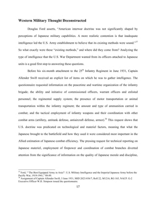  17	
  
Western Military Thought Deconstructed
Douglas Ford asserts, “American interwar doctrine was not significantly shaped by
perceptions of Japanese military capabilities. A more realistic contention is that inadequate
intelligence led the U.S. Army establishment to believe that its existing methods were sound.”37
So what exactly were these “existing methods,” and where did they come from? Analyzing the
type of intelligence that the U.S. War Department wanted from its officers attached to Japanese
units is a good first step to answering these questions.
Before his six-month attachment to the 25th
Infantry Regiment in June 1931, Captain
Allender Swift received an explicit list of items on which he was to gather intelligence. The
questionnaire requested information on the peacetime and wartime organization of the infantry
brigade; the ability and initiative of commissioned officers, warrant officers and enlisted
personnel; the regimental supply system; the presence of motor transportation or animal
transportation within the infantry regiment; the amount and type of ammunition carried in
combat; and the tactical employment of infantry weapons and their coordination with other
combat arms (artillery, antitank defense, antiaircraft defense, armor).38
This request shows that
U.S. doctrine was predicated on technological and materiel factors, meaning that what the
Japanese brought to the battlefield and how they used it were considered most important in the
Allied estimation of Japanese combat efficiency. The pressing request for technical reporting on
Japanese materiel, employment of firepower and coordination of combat branches diverted
attention from the significance of information on the quality of Japanese morale and discipline,
	
  	
  	
  	
  	
  	
  	
  	
  	
  	
  	
  	
  	
  	
  	
  	
  	
  	
  	
  	
  	
  	
  	
  	
  	
  	
  	
  	
  	
  	
  	
  	
  	
  	
  	
  	
  	
  	
  	
  	
  	
  	
  	
  	
  	
  	
  	
  	
  	
  	
  	
  	
  	
  	
  	
  	
  
37
Ford, “‘The Best Equipped Army in Asia?’: U.S. Military Intelligence and the Imperial Japanese Army before the
Pacific War, 1919-1941,” 88-89.
38
Assignment of Captain Allender Swift, 3 June 1931, MID 2023-836/7, Roll 22, M1216, RG 165, NACP. G-2
Executive Officer W.H. Simpson issued the questionnaire.
 
