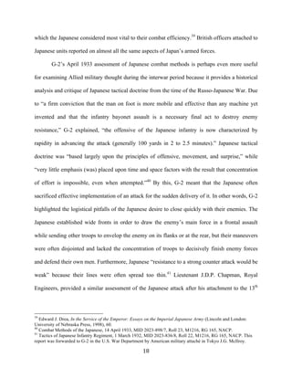  18	
  
which the Japanese considered most vital to their combat efficiency.39
British officers attached to
Japanese units reported on almost all the same aspects of Japan’s armed forces.
G-2’s April 1933 assessment of Japanese combat methods is perhaps even more useful
for examining Allied military thought during the interwar period because it provides a historical
analysis and critique of Japanese tactical doctrine from the time of the Russo-Japanese War. Due
to “a firm conviction that the man on foot is more mobile and effective than any machine yet
invented and that the infantry bayonet assault is a necessary final act to destroy enemy
resistance,” G-2 explained, “the offensive of the Japanese infantry is now characterized by
rapidity in advancing the attack (generally 100 yards in 2 to 2.5 minutes).” Japanese tactical
doctrine was “based largely upon the principles of offensive, movement, and surprise,” while
“very little emphasis (was) placed upon time and space factors with the result that concentration
of effort is impossible, even when attempted.”40
By this, G-2 meant that the Japanese often
sacrificed effective implementation of an attack for the sudden delivery of it. In other words, G-2
highlighted the logistical pitfalls of the Japanese desire to close quickly with their enemies. The
Japanese established wide fronts in order to draw the enemy’s main force in a frontal assault
while sending other troops to envelop the enemy on its flanks or at the rear, but their maneuvers
were often disjointed and lacked the concentration of troops to decisively finish enemy forces
and defend their own men. Furthermore, Japanese “resistance to a strong counter attack would be
weak” because their lines were often spread too thin.41
Lieutenant J.D.P. Chapman, Royal
Engineers, provided a similar assessment of the Japanese attack after his attachment to the 13th
	
  	
  	
  	
  	
  	
  	
  	
  	
  	
  	
  	
  	
  	
  	
  	
  	
  	
  	
  	
  	
  	
  	
  	
  	
  	
  	
  	
  	
  	
  	
  	
  	
  	
  	
  	
  	
  	
  	
  	
  	
  	
  	
  	
  	
  	
  	
  	
  	
  	
  	
  	
  	
  	
  	
  	
  
39
Edward J. Drea, In the Service of the Emperor: Essays on the Imperial Japanese Army (Lincoln and London:
University of Nebraska Press, 1998), 60.
40
Combat Methods of the Japanese, 14 April 1933, MID 2023-898/7, Roll 23, M1216, RG 165, NACP.
41
Tactics of Japanese Infantry Regiment, 1 March 1932, MID 2023-836/8, Roll 22, M1216, RG 165, NACP. This
report was forwarded to G-2 in the U.S. War Department by American military attaché in Tokyo J.G. McIlroy.
 