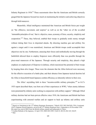  19	
  
Infantry Regiment in 1934.42
These assessments show that the Americans and British correctly
gauged that the Japanese focused too much on maintaining the initiative and achieving objectives
through bold maneuver.
Meanwhile, Allied intelligence maintained that American and British forces put weight
on “the offensive, movement, and surprise” as well as on the “other six of the so-called
‘immutable principles of war,’ that is: objective, mass, economy of force, security, simplicity and
cooperation.”43
These, they believed, enabled their troops to gradually erode enemy strength
without risking their lives in disjointed attacks. By directing machine gun and artillery fire
against a target until it was neutralized, American and British troops could accomplish their
objectives one by one. Furthermore, amassing their forces and methodically moving through the
battlefield allowed them to employ firepower more efficiently than was possible through the
piece-meal maneuvers of the Japanese. Through security and simplicity, they placed a high
emphasis on employment of firepower in defense, which maximized the potential of their troops
by keeping them alive longer. These were the elements that the Allies believed were necessary
for the effective execution of a battle plan, and their absence from Japanese tactical doctrine led
the Allies to henceforth brand Japanese combat efficiency as inherently inferior to their own.
The Allies’ unyielding faith in these “incontrovertible military principles,”44
as G-2’s
1933 report described them, was born out of their experiences in WWI, “when enemy defenses
were penetrated by infantry units working in conjunction with artillery support.” Although Allied
military doctrine had not been proven effective since 1918, the Americans and British had been
experimenting with armored warfare and air support to back up infantry and artillery units
	
  	
  	
  	
  	
  	
  	
  	
  	
  	
  	
  	
  	
  	
  	
  	
  	
  	
  	
  	
  	
  	
  	
  	
  	
  	
  	
  	
  	
  	
  	
  	
  	
  	
  	
  	
  	
  	
  	
  	
  	
  	
  	
  	
  	
  	
  	
  	
  	
  	
  	
  	
  	
  	
  	
  	
  
42
Report on Attachment to the 13th
Infantry Regiment, Kumamoto, 7 March 1935, WO 106/5656, TNA. Lieutenant
J.D.P. Chapman, Royal Engineers, served in the 13th
Infantry Regiment from 1 September to 30 November 1934.
His report was sent to MI2c from the British military attaché and ambassador in Tokyo.
43
Combat Methods of the Japanese, 14 April 1933, MID 2023-898/7, Roll 23, M1216, RG 165, NACP.
44
Ibid.
 