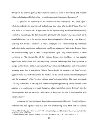  20	
  
throughout the interwar period; these exercises convinced them of the validity and potential
efficacy of already established military principles augmented by advanced weaponry.45
As proof of the superiority of the “Western military conception,” G-2 cited Japan’s
efforts to modernize its army through technological innovation after the First World War. G-2
went so far as to contend that “it is probable that the Japanese army would have been eventually
completely westernized,” by becoming more proficient with modern weaponry, if not for its
overwhelming success in the Manchurian and Shanghai operations of the early 1930s. Correctly
assessing that Chinese resistance in these campaigns was “characterized by indifferent
leadership, faulty organization and poor and insufficient equipment,” akin to the Russian forces
that were defeated by Japan in 1905, G-2 stipulated that Japan’s easy victories resulted in a firm
conviction in “the invincibility of her military forces…over-confidence in her peculiar
organization and methods, and a corresponding contempt and disregard of those sponsored in
Europe and the United States.” According to G-2, well-disciplined Japanese units with superior
weaponry were able to overwhelm Chinese forces despite the drawbacks of Japan’s overly
aggressive and risky tactical doctrine; this resulted “in the loss of incentive in Japan to proceed
with the acceptance” of the “western military ideas” articulated above. The report concluded,
“The only real method of arriving at an understanding of the present day combat methods of the
Japanese is to…determine how much change has taken place in her combat doctrine” since the
Russo-Japanese War and ascertain “how correct or faulty this doctrine is in comparison with
western ideas.”46
Assessing the Manchurian and Shanghai campaigns quite differently, British intelligence
contended that the Japanese army had not been modernizing since 1918 and had actually
	
  	
  	
  	
  	
  	
  	
  	
  	
  	
  	
  	
  	
  	
  	
  	
  	
  	
  	
  	
  	
  	
  	
  	
  	
  	
  	
  	
  	
  	
  	
  	
  	
  	
  	
  	
  	
  	
  	
  	
  	
  	
  	
  	
  	
  	
  	
  	
  	
  	
  	
  	
  	
  	
  	
  	
  
45
Ford, “‘The Best Equipped Army in Asia?’: U.S. Military Intelligence and the Imperial Japanese Army before the
Pacific War, 1919-1941,” 110.
46
Combat Methods of the Japanese, 14 April 1933, MID 2023-898/7, Roll 23, M1216, RG 165, NACP.
 