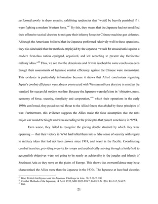  21	
  
performed poorly in these assaults, exhibiting tendencies that “would be heavily punished if it
were fighting a modern Western force.”47
By this, they meant that the Japanese had not modified
their offensive tactical doctrine to mitigate their infantry losses to Chinese machine gun defenses.
Although the Americans believed that the Japanese performed relatively well in these operations,
they too concluded that the methods employed by the Japanese “would be unsuccessful against a
modern first-class nation equipped, organized, and led according to present day Occidental
military ideas.”48
Thus, we see that the Americans and British reached the same conclusion even
though their assessments of Japanese combat efficiency against the Chinese were inconsistent.
This evidence is particularly informative because it shows that Allied conclusions regarding
Japan’s combat efficiency were always constructed with Western military doctrine in mind as the
standard for successful modern warfare. Because the Japanese were deficient in “objective, mass,
economy of force, security, simplicity and cooperation,”49
which their operations in the early
1930s confirmed, they posed no real threat to the Allied forces that abided by these principles of
war. Furthermore, this evidence suggests the Allies made the false assumption that the next
major war would be fought and won according to the principles that proved conclusive in WWI.
Even worse, they failed to recognize the glaring double standard by which they were
operating — that their victory in WWI had lulled them into a false sense of security with regard
to military ideas that had not been proven since 1918, and never in the Pacific. Coordinating
combat branches, providing security for troops and methodically moving through a battlefield to
accomplish objectives were not going to be nearly as achievable in the jungles and islands of
Southeast Asia as they were on the plains of Europe. This shows that overconfidence may have
characterized the Allies more than the Japanese in the 1930s. The Japanese at least had victories
	
  	
  	
  	
  	
  	
  	
  	
  	
  	
  	
  	
  	
  	
  	
  	
  	
  	
  	
  	
  	
  	
  	
  	
  	
  	
  	
  	
  	
  	
  	
  	
  	
  	
  	
  	
  	
  	
  	
  	
  	
  	
  	
  	
  	
  	
  	
  	
  	
  	
  	
  	
  	
  	
  	
  	
  
47
Best, British Intelligence and the Japanese Challenge in Asia, 1914-1941, 100
48
Combat Methods of the Japanese, 14 April 1933, MID 2023-898/7, Roll 23, M1216, RG 165, NACP.
49
Ibid.
 