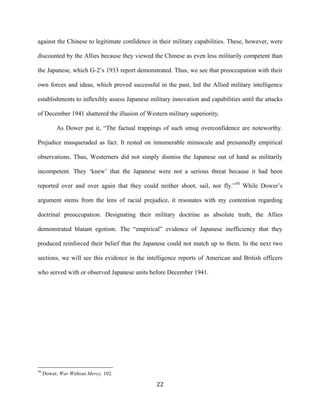  22	
  
against the Chinese to legitimate confidence in their military capabilities. These, however, were
discounted by the Allies because they viewed the Chinese as even less militarily competent than
the Japanese, which G-2’s 1933 report demonstrated. Thus, we see that preoccupation with their
own forces and ideas, which proved successful in the past, led the Allied military intelligence
establishments to inflexibly assess Japanese military innovation and capabilities until the attacks
of December 1941 shattered the illusion of Western military superiority.
As Dower put it, “The factual trappings of such smug overconfidence are noteworthy.
Prejudice masqueraded as fact. It rested on innumerable minuscule and presumedly empirical
observations. Thus, Westerners did not simply dismiss the Japanese out of hand as militarily
incompetent. They ‘knew’ that the Japanese were not a serious threat because it had been
reported over and over again that they could neither shoot, sail, nor fly.”50
While Dower’s
argument stems from the lens of racial prejudice, it resonates with my contention regarding
doctrinal preoccupation. Designating their military doctrine as absolute truth, the Allies
demonstrated blatant egotism. The “empirical” evidence of Japanese inefficiency that they
produced reinforced their belief that the Japanese could not match up to them. In the next two
sections, we will see this evidence in the intelligence reports of American and British officers
who served with or observed Japanese units before December 1941.
	
  	
  	
  	
  	
  	
  	
  	
  	
  	
  	
  	
  	
  	
  	
  	
  	
  	
  	
  	
  	
  	
  	
  	
  	
  	
  	
  	
  	
  	
  	
  	
  	
  	
  	
  	
  	
  	
  	
  	
  	
  	
  	
  	
  	
  	
  	
  	
  	
  	
  	
  	
  	
  	
  	
  	
  
50
Dower, War Without Mercy, 102.
 