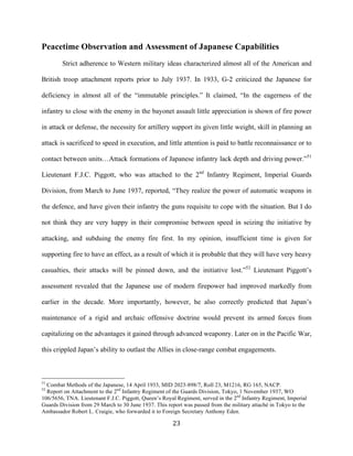  23	
  
Peacetime Observation and Assessment of Japanese Capabilities
Strict adherence to Western military ideas characterized almost all of the American and
British troop attachment reports prior to July 1937. In 1933, G-2 criticized the Japanese for
deficiency in almost all of the “immutable principles.” It claimed, “In the eagerness of the
infantry to close with the enemy in the bayonet assault little appreciation is shown of fire power
in attack or defense, the necessity for artillery support its given little weight, skill in planning an
attack is sacrificed to speed in execution, and little attention is paid to battle reconnaissance or to
contact between units…Attack formations of Japanese infantry lack depth and driving power.”51
Lieutenant F.J.C. Piggott, who was attached to the 2nd
Infantry Regiment, Imperial Guards
Division, from March to June 1937, reported, “They realize the power of automatic weapons in
the defence, and have given their infantry the guns requisite to cope with the situation. But I do
not think they are very happy in their compromise between speed in seizing the initiative by
attacking, and subduing the enemy fire first. In my opinion, insufficient time is given for
supporting fire to have an effect, as a result of which it is probable that they will have very heavy
casualties, their attacks will be pinned down, and the initiative lost.”52
Lieutenant Piggott’s
assessment revealed that the Japanese use of modern firepower had improved markedly from
earlier in the decade. More importantly, however, he also correctly predicted that Japan’s
maintenance of a rigid and archaic offensive doctrine would prevent its armed forces from
capitalizing on the advantages it gained through advanced weaponry. Later on in the Pacific War,
this crippled Japan’s ability to outlast the Allies in close-range combat engagements.
	
  	
  	
  	
  	
  	
  	
  	
  	
  	
  	
  	
  	
  	
  	
  	
  	
  	
  	
  	
  	
  	
  	
  	
  	
  	
  	
  	
  	
  	
  	
  	
  	
  	
  	
  	
  	
  	
  	
  	
  	
  	
  	
  	
  	
  	
  	
  	
  	
  	
  	
  	
  	
  	
  	
  	
  
51
Combat Methods of the Japanese, 14 April 1933, MID 2023-898/7, Roll 23, M1216, RG 165, NACP.
52
Report on Attachment to the 2nd
Infantry Regiment of the Guards Division, Tokyo, 1 November 1937, WO
106/5656, TNA. Lieutenant F.J.C. Piggott, Queen’s Royal Regiment, served in the 2nd
Infantry Regiment, Imperial
Guards Division from 29 March to 30 June 1937. This report was passed from the military attaché in Tokyo to the
Ambassador Robert L. Craigie, who forwarded it to Foreign Secretary Anthony Eden.
 