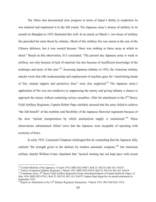  24	
  
The Allies also documented slow progress in terms of Japan’s ability to modernize its
war materiel and implement it to the full extent. The Japanese army’s misuse of artillery in its
assault on Shanghai in 1932 illustrated this well. In an attack on March 1, two hours of artillery
fire preceded the main thrust by infantry. Much of this artillery fire was aimed at the rear of the
Chinese defenses, but it was wasted because “there was nothing in those areas at which to
shoot.” Based on this observation, G-2 concluded, “The present day Japanese army is weak in
artillery, not only because of lack of material, but also because of insufficient knowledge of the
technique and tactic of this arm.”53
Assessing Japanese infantry in 1932, the American military
attaché wrote that rifle marksmanship and employment of machine guns for “interlocking bands
of fire, mutual support and protective lines” were also neglected.54
The Japanese army’s
application of fire was not conducive to suppressing the enemy and giving infantry a chance to
approach the enemy without sustaining serious casualties. After his attachment to the 2nd
Heavy
Field Artillery Regiment, Captain Robert Pape similarly stressed that the army failed to achieve
“the full benefit” of the mobility and flexibility of the Japanese Howitzer regiments because of
the slow “animal transportation by which ammunition supply is maintained.”55
These
observations substantiated Allied views that the Japanese were incapable of operating with
economy of force.
In early 1935, Lieutenant Chapman challenged this by contending that the Japanese fully
realized “the strength given to the defence by modern automatic weapons,”56
but American
military attaché William Crane stipulated that “tactical training has not kept pace with recent
	
  	
  	
  	
  	
  	
  	
  	
  	
  	
  	
  	
  	
  	
  	
  	
  	
  	
  	
  	
  	
  	
  	
  	
  	
  	
  	
  	
  	
  	
  	
  	
  	
  	
  	
  	
  	
  	
  	
  	
  	
  	
  	
  	
  	
  	
  	
  	
  	
  	
  	
  	
  	
  	
  	
  	
  
53
Combat Methods of the Japanese, 14 April 1933, MID 2023-898/7, Roll 23, M1216, RG 165, NACP.
54
Tactics of Japanese Infantry Regiment, 1 March 1932, MID 2023-836/8, Roll 22, M1216, RG 165, NACP.
55
Combatant Arms- 2nd
Heavy Field Artillery Regiment (Troop Attachment Report of Captain Robin B. Pape), 12
May 1936, MID 2023-976/1, Roll 25, M1216, RG 165, NACP. Captain Pape began his six-month attachment in
September 1935.
56
Report on Attachment to the 13th
Infantry Regiment, Kumamoto, 7 March 1935, WO 106/5656, TNA.
 
