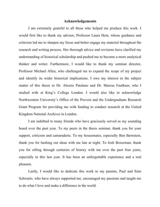  
Acknowledgements
I am extremely grateful to all those who helped me produce this work. I
would first like to thank my advisor, Professor Laura Hein, whose guidance and
criticism led me to sharpen my focus and better engage my material throughout the
research and writing process. Her thorough advice and revisions have clarified my
understanding of historical scholarship and pushed me to become a more analytical
thinker and writer. Furthermore, I would like to thank my seminar director,
Professor Michael Allen, who challenged me to expand the scope of my project
and identify its wider historical implications. I owe my interest in the subject
matter of this thesis to Dr. Alessio Patalano and Dr. Marcus Faulkner, who I
studied with at King’s College London. I would also like to acknowledge
Northwestern University’s Office of the Provost and the Undergraduate Research
Grant Program for providing me with funding to conduct research at the United
Kingdom National Archives in London.
I am indebted to many friends who have graciously served as my sounding
board over the past year. To my peers in the thesis seminar, thank you for your
support, criticism and camaraderie. To my housemates, especially Ben Bernstein,
thank you for hashing out ideas with me late at night. To Josh Boxerman, thank
you for sifting through centuries of history with me over the past four years,
especially in this last year. It has been an unforgettable experience and a real
pleasure.
Lastly, I would like to dedicate this work to my parents, Paul and Simi
Schwartz, who have always supported me, encouraged my passions and taught me
to do what I love and make a difference in the world.
 