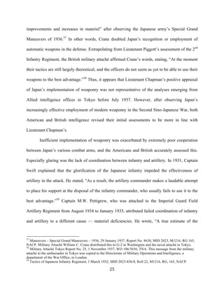  25	
  
improvements and increases in materiel” after observing the Japanese army’s Special Grand
Maneuvers of 1936.57
In other words, Crane doubted Japan’s recognition or employment of
automatic weapons in the defense. Extrapolating from Lieutenant Piggott’s assessment of the 2nd
Infantry Regiment, the British military attaché affirmed Crane’s words, stating, “At the moment
their tactics are still largely theoretical, and the officers do not seem as yet to be able to use their
weapons to the best advantage.”58
Thus, it appears that Lieutenant Chapman’s positive appraisal
of Japan’s implementation of weaponry was not representative of the analyses emerging from
Allied intelligence offices in Tokyo before July 1937. However, after observing Japan’s
increasingly effective employment of modern weaponry in the Second Sino-Japanese War, both
American and British intelligence revised their initial assessments to be more in line with
Lieutenant Chapman’s.
Inefficient implementation of weaponry was exacerbated by extremely poor cooperation
between Japan’s various combat arms, and the Americans and British accurately assessed this.
Especially glaring was the lack of coordination between infantry and artillery. In 1931, Captain
Swift explained that the glorification of the Japanese infantry impeded the effectiveness of
artillery in the attack. He stated, “As a result, the artillery commander makes a laudable attempt
to place his support at the disposal of the infantry commander, who usually fails to use it to the
best advantage.”59
Captain M.W. Pettigrew, who was attached to the Imperial Guard Field
Artillery Regiment from August 1934 to January 1935, attributed failed coordination of infantry
and artillery to a different cause — materiel deficiencies. He wrote, “A true estimate of the
	
  	
  	
  	
  	
  	
  	
  	
  	
  	
  	
  	
  	
  	
  	
  	
  	
  	
  	
  	
  	
  	
  	
  	
  	
  	
  	
  	
  	
  	
  	
  	
  	
  	
  	
  	
  	
  	
  	
  	
  	
  	
  	
  	
  	
  	
  	
  	
  	
  	
  	
  	
  	
  	
  	
  	
  
57
Maneuvers – Special Grand Maneuvers – 1936, 29 January 1937, Report No. 8630, MID 2023, M1216, RG 165,
NACP. Military Attaché William C. Crane distributed this to G-2 in Washington and the naval attaché in Tokyo.
58
Military Attaché Tokyo Report No. 25, 1 November 1937, WO 106/5656, TNA. This message from the military
attaché to the ambassador in Tokyo was copied to the Directorate of Military Operations and Intelligence, a
department of the War Office, in London.
59
Tactics of Japanese Infantry Regiment, 1 March 1932, MID 2023-836/8, Roll 22, M1216, RG, 165, NACP.
 