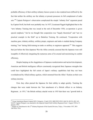  26	
  
probable efficiency of their artillery-infantry liaison system is also rendered more difficult by the
fact that neither the artillery nor the infantry at present possesses its full complement of radio
sets.”60
Captain Pettigrew’s observation complicated the simple “infantry first” argument posed
by Captain Swift, but both were probably true. In 1937, Lieutenant Piggott highlighted that in the
“new Infantry Training that was issued at the end of December 1936, co-operation is given
special emphasis,” but he too thought that cooperation was “largely theoretical” and “saw no
practical example in the field” up to Battalion Training. He continued, “Cooperation with
machine guns, infantry artillery, artillery proper, engineers and tanks is studied during Company
training,” but “during field training no tanks or artillery or engineers appeared.”61
This suggests
that just before the Sino-Japanese War the Allies correctly assessed that the Japanese were still
incapable of effectively integrating the numerous arms of its arsenal and maximizing its combat
efficiency.
Despite harping on the sluggishness of Japanese modernization and tactical development,
American and British intelligence officers consistently recognized three Japanese strengths that
could have highlighted the full extent of Japan’s military capabilities had they not been
overshadowed by Allied military egotism, which stemmed from the Allies’ fixation on their own
military doctrine.
First, they often praised the Japanese for their ability to adapt quickly. Tracking the
changes that were made between the “last attachment of a British officer to an Infantry
Regiment…in 1931,” the British military attaché wrote in 1935 that there was “growth both in
	
  	
  	
  	
  	
  	
  	
  	
  	
  	
  	
  	
  	
  	
  	
  	
  	
  	
  	
  	
  	
  	
  	
  	
  	
  	
  	
  	
  	
  	
  	
  	
  	
  	
  	
  	
  	
  	
  	
  	
  	
  	
  	
  	
  	
  	
  	
  	
  	
  	
  	
  	
  	
  	
  	
  	
  
60
Troop Attachment Report Captain M.W. Pettigrew, 9 April 1935, MID 2023-959/3, Roll 24, M1216, RG 165,
NACP. Captain Pettigrew was attached to the Imperial Guard Field Artillery Regiment from 1 August 1934 to 31
January 1935.
61
Report on Attachment to the 2nd
Infantry Regiment of the Guards Division, Tokyo, 1 November 1937, WO
106/5656, TNA.
 