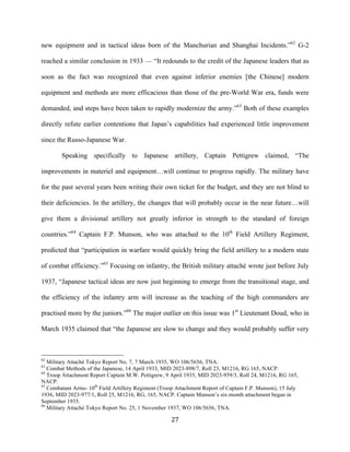  27	
  
new equipment and in tactical ideas born of the Manchurian and Shanghai Incidents.”62
G-2
reached a similar conclusion in 1933 — “It redounds to the credit of the Japanese leaders that as
soon as the fact was recognized that even against inferior enemies [the Chinese] modern
equipment and methods are more efficacious than those of the pre-World War era, funds were
demanded, and steps have been taken to rapidly modernize the army.”63
Both of these examples
directly refute earlier contentions that Japan’s capabilities had experienced little improvement
since the Russo-Japanese War.
Speaking specifically to Japanese artillery, Captain Pettigrew claimed, “The
improvements in materiel and equipment…will continue to progress rapidly. The military have
for the past several years been writing their own ticket for the budget, and they are not blind to
their deficiencies. In the artillery, the changes that will probably occur in the near future…will
give them a divisional artillery not greatly inferior in strength to the standard of foreign
countries.”64
Captain F.P. Munson, who was attached to the 10th
Field Artillery Regiment,
predicted that “participation in warfare would quickly bring the field artillery to a modern state
of combat efficiency.”65
Focusing on infantry, the British military attaché wrote just before July
1937, “Japanese tactical ideas are now just beginning to emerge from the transitional stage, and
the efficiency of the infantry arm will increase as the teaching of the high commanders are
practised more by the juniors.”66
The major outlier on this issue was 1st
Lieutenant Doud, who in
March 1935 claimed that “the Japanese are slow to change and they would probably suffer very
	
  	
  	
  	
  	
  	
  	
  	
  	
  	
  	
  	
  	
  	
  	
  	
  	
  	
  	
  	
  	
  	
  	
  	
  	
  	
  	
  	
  	
  	
  	
  	
  	
  	
  	
  	
  	
  	
  	
  	
  	
  	
  	
  	
  	
  	
  	
  	
  	
  	
  	
  	
  	
  	
  	
  	
  
62
Military Attaché Tokyo Report No. 7, 7 March 1935, WO 106/5656, TNA.
63
Combat Methods of the Japanese, 14 April 1933, MID 2023-898/7, Roll 23, M1216, RG 165, NACP.
64
Troop Attachment Report Captain M.W. Pettigrew, 9 April 1935, MID 2023-959/3, Roll 24, M1216, RG 165,
NACP.
65
Combatant Arms- 10th
Field Artillery Regiment (Troop Attachment Report of Captain F.P. Munson), 15 July
1936, MID 2023-977/1, Roll 25, M1216, RG, 165, NACP. Captain Munson’s six-month attachment began in
September 1935.
66
Military Attaché Tokyo Report No. 25, 1 November 1937, WO 106/5656, TNA.
 