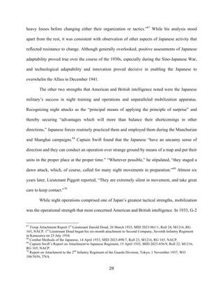  28	
  
heavy losses before changing either their organization or tactics.”67
While his analysis stood
apart from the rest, it was consistent with observation of other aspects of Japanese activity that
reflected resistance to change. Although generally overlooked, positive assessments of Japanese
adaptability proved true over the course of the 1930s, especially during the Sino-Japanese War,
and technological adaptability and innovation proved decisive in enabling the Japanese to
overwhelm the Allies in December 1941.
The other two strengths that American and British intelligence noted were the Japanese
military’s success in night training and operations and unparalleled mobilization apparatus.
Recognizing night attacks as the “principal means of applying the principle of surprise” and
thereby securing “advantages which will more than balance their shortcomings in other
directions,” Japanese forces routinely practiced them and employed them during the Manchurian
and Shanghai campaigns.68
Captain Swift found that the Japanese “have an uncanny sense of
direction and they can conduct an operation over strange ground by means of a map and put their
units in the proper place at the proper time.” “Wherever possible,” he stipulated, “they staged a
dawn attack, which, of course, called for many night movements in preparation.”69
Almost six
years later, Lieutenant Piggott reported, “They are extremely silent in movement, and take great
care to keep contact.”70
While night operations comprised one of Japan’s greatest tactical strengths, mobilization
was the operational strength that most concerned American and British intelligence. In 1933, G-2
	
  	
  	
  	
  	
  	
  	
  	
  	
  	
  	
  	
  	
  	
  	
  	
  	
  	
  	
  	
  	
  	
  	
  	
  	
  	
  	
  	
  	
  	
  	
  	
  	
  	
  	
  	
  	
  	
  	
  	
  	
  	
  	
  	
  	
  	
  	
  	
  	
  	
  	
  	
  	
  	
  	
  	
  
67
Troop Attachment Report 1st
Lieutenant Harold Doud, 26 March 1935, MID 2023-961/1, Roll 24, M1216, RG
165, NACP. 1st
Lieutenant Doud began his six-month attachment to Second Company, Seventh Infantry Regiment
in Kanazawa on 23 July 1934.
68
Combat Methods of the Japanese, 14 April 1933, MID 2023-898/7, Roll 23, M1216, RG 165, NACP.
69
Captain Swift’s Report on Attachment to Japanese Regiment, 15 April 1932, MID 2023-836/9, Roll 22, M1216,
RG 165, NACP.
70
Report on Attachment to the 2nd
Infantry Regiment of the Guards Division, Tokyo, 1 November 1937, WO
106/5656, TNA.
 