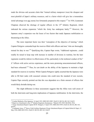  29	
  
made the obvious and accurate claim that “trained military manpower (was) the cheapest and
most plentiful of Japan’s military resources, and is a factor which will give her a tremendous
initial advantage over any enemy less fortunately prepared in this respect.”71
In 1934, Lieutenant
Chapman observed the shortage of regular officers in the 13th
Infantry Regiment, which
indicated the serious expansion “which the Army has undergone lately.”72
However, the
Japanese army’s expansion was the lesser of two factors that made Japanese mobilization so
threatening to the Allies.
The more important factor was their “conception of the objective of training,” which
Captain Pettigrew contended kept the reserves filled with officers and men “who are thoroughly
trained for duty in war.”73
Qualifying this, Captain Pape wrote, “Additional regiments…could
readily be raised to keep step with increase in number of divisions in wartime, but the later
regiments would be inferior in effectiveness of fire, particularly in the technical conduct of fire”
if “officers with active service experience, and the more promising noncommissioned officers,
had been exhausted.”74
Thus, he cast doubt on the ability of the Japanese to maintain a high
standard for reserves in wartime. While Captain Pettigrew rightly asserted that the Japanese were
able to fill their ranks with seasoned veterans who could raise the standard of new recruits,
Captain Pape correctly pointed out that this was dependent on a finite amount of officers that
would likely dwindle during war.
The slight difference in these assessments suggests that the Allies were well aware of
both the short-term and long-term implications of Japanese mobilization. In the short-term, the
	
  	
  	
  	
  	
  	
  	
  	
  	
  	
  	
  	
  	
  	
  	
  	
  	
  	
  	
  	
  	
  	
  	
  	
  	
  	
  	
  	
  	
  	
  	
  	
  	
  	
  	
  	
  	
  	
  	
  	
  	
  	
  	
  	
  	
  	
  	
  	
  	
  	
  	
  	
  	
  	
  	
  	
  
71
Combat Methods of the Japanese, 14 April 1933, MID 2023-898/7, Roll 23, M1216, RG 165, NACP.
72
Report on Attachment to the 13th
Infantry Regiment, Kumamoto, 7 March 1935, WO 106/5656, TNA.
73
Troop Attachment Report Captain M.W. Pettigrew, 9 April 1935, MID 2023-959/3, Roll 24, M1216, RG 165,
NACP.
74
Combatant Arms- 2nd
Heavy Field Artillery Regiment (Troop Attachment Report of Captain Robin B. Pape), 12
May 1936, MID 2023-976/1, Roll 25, M1216, RG 165, NACP.
 