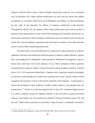  30	
  
Japanese would be able to amass a large and highly trained force ready for war in Southeast
Asia. In December 1941, highly efficient mobilization was one of the key factors that enabled
the Japanese to overwhelm Allied forces in the Philippines and Malaya, so Allied intelligence
got this right. In the long-term, the efficacy of Japanese mobilization would diminish.
Throughout the Pacific War, the Japanese officer corps suffered great losses and the quality of
Japanese troops deteriorated as a result, which Allied intelligence also predicted. Despite this, we
must keep in mind that the limits of Japanese mobilization were not confirmed until well into the
Pacific War, when the Japanese experienced more strain than ever before, so the Allies had little
reason to count on them materializing before then.
The observations I have described thus far comprised the main components of Japanese
capabilities and tactics that influenced Allied perceptions of Japanese combat efficiency. Despite
their acknowledgement of adaptability, night operations, mobilization and aggressive spirit as
factors that could bode well for the Japanese in war, Allied intelligence officers generally
concluded that the Japanese military would not be able to match up against American or British
forces. G-2’s 1933 assessment claimed that a “Japanese army, organized, trained, and equipped
as at present would probably be no match for an American army corps” because “defects in both
conception and execution of most of the tactical operations of the Japanese…would operate to
destroy the advantages of these methods in modern warfare against a well equipped and well
trained enemy.”75
On the eve of the Sino-Japanese War in July 1937, Lieutenant Piggott arrived
at a similar evaluation, giving the “Japanese Infantry 70 per cent marks for general all-round
efficiency and readiness for war assuming the standard of Western European armies to be 100
per cent.” Based on this assessment, he concluded, “Today the army is, admittedly, not ready to
	
  	
  	
  	
  	
  	
  	
  	
  	
  	
  	
  	
  	
  	
  	
  	
  	
  	
  	
  	
  	
  	
  	
  	
  	
  	
  	
  	
  	
  	
  	
  	
  	
  	
  	
  	
  	
  	
  	
  	
  	
  	
  	
  	
  	
  	
  	
  	
  	
  	
  	
  	
  	
  	
  	
  	
  
75
Combat Methods of the Japanese, 14 April 1933, MID 2023-898/7, Roll 23, M1216, RG 165, NACP.
 