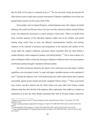  31	
  
take the field. In five years it is expected to be so.”76
He was obviously wrong, proving that the
Allies did not come to make more accurate assessments of Japanese capabilities even as they saw
gradual improvements over the course of the 1930s.
Some people, such as Captain Pettigrew, credited Japanese units with a degree of combat
efficiency that could rival Western forces, but most were like American military attaché William
Crane, who refuted this assessment in a report summary. Crane wrote, “There is no doubt of the
many excellent qualities of the individual Japanese soldier and of the mobility and careful
training along certain lines of units, but deficient communications facilities and training,
weakness in the selection of positions and inexperience in the direction and conduct of fire
except under the simplest conditions necessarily detract materially from the field artillery’s
combat efficiency when compared to modern, well trained artillery.”77
This is clear evidence of a
senior intelligence officer exclusively focusing on Japanese weaknesses due to his preoccupation
with Western military thought’s standard of efficient combat.
The final conclusions shared by the reports I have referenced were that Japan’s military
capabilities were developed in order “to cope with Japan’s probable enemies on the mainland of
Asia”78
and that the Japanese were “well trained along lines which makes [them] able to operate
successfully against poorly trained and poorly equipped Chinese armies.”79
These assessments
were correct, and they indicate that the Allies found even more fault with Chinese combat
efficiency than they did with that of the Japanese. More importantly, they enable us to deduce an
explanation as to how the Allies blindly maintained their faith in Western military superiority.
	
  	
  	
  	
  	
  	
  	
  	
  	
  	
  	
  	
  	
  	
  	
  	
  	
  	
  	
  	
  	
  	
  	
  	
  	
  	
  	
  	
  	
  	
  	
  	
  	
  	
  	
  	
  	
  	
  	
  	
  	
  	
  	
  	
  	
  	
  	
  	
  	
  	
  	
  	
  	
  	
  	
  	
  
76
Report on Attachment to the 2nd
Infantry Regiment of the Guards Division, Tokyo, 1 November 1937, WO
106/5656, TNA.
77
Troop Attachment Report Captain M.W. Pettigrew, 9 April 1935, MID 2023-959/3, Roll 24, M1216, RG 165,
NACP.
78
Combat Methods of the Japanese, 14 April 1933, MID 2023-898/7, Roll 23, M1216, RG 165, NACP.
79
Troop Attachment Report 1st
Lieutenant Harold Doud, 26 March 1935, MID 2023-961/1, Roll 24, M1216, RG
165, NACP.
 