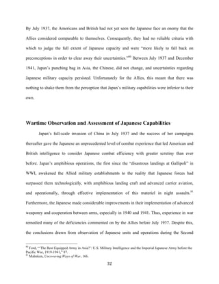  32	
  
By July 1937, the Americans and British had not yet seen the Japanese face an enemy that the
Allies considered comparable to themselves. Consequently, they had no reliable criteria with
which to judge the full extent of Japanese capacity and were “more likely to fall back on
preconceptions in order to clear away their uncertainties.”80
Between July 1937 and December
1941, Japan’s punching bag in Asia, the Chinese, did not change, and uncertainties regarding
Japanese military capacity persisted. Unfortunately for the Allies, this meant that there was
nothing to shake them from the perception that Japan’s military capabilities were inferior to their
own.
Wartime Observation and Assessment of Japanese Capabilities
Japan’s full-scale invasion of China in July 1937 and the success of her campaigns
thereafter gave the Japanese an unprecedented level of combat experience that led American and
British intelligence to consider Japanese combat efficiency with greater scrutiny than ever
before. Japan’s amphibious operations, the first since the “disastrous landings at Gallipoli” in
WWI, awakened the Allied military establishments to the reality that Japanese forces had
surpassed them technologically, with amphibious landing craft and advanced carrier aviation,
and operationally, through effective implementation of this materiel in night assaults.81
Furthermore, the Japanese made considerable improvements in their implementation of advanced
weaponry and cooperation between arms, especially in 1940 and 1941. Thus, experience in war
remedied many of the deficiencies commented on by the Allies before July 1937. Despite this,
the conclusions drawn from observation of Japanese units and operations during the Second
	
  	
  	
  	
  	
  	
  	
  	
  	
  	
  	
  	
  	
  	
  	
  	
  	
  	
  	
  	
  	
  	
  	
  	
  	
  	
  	
  	
  	
  	
  	
  	
  	
  	
  	
  	
  	
  	
  	
  	
  	
  	
  	
  	
  	
  	
  	
  	
  	
  	
  	
  	
  	
  	
  	
  	
  
80
Ford, “‘The Best Equipped Army in Asia?’: U.S. Military Intelligence and the Imperial Japanese Army before the
Pacific War, 1919-1941,” 87.
81
Mahnken, Uncovering Ways of War, 166.
 