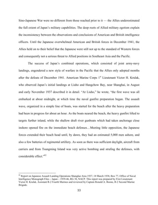  33	
  
Sino-Japanese War were no different from those reached prior to it — the Allies underestimated
the full extent of Japan’s military capabilities. The deep roots of Allied military egotism explain
the inconsistency between the observations and conclusions of American and British intelligence
officers. Until the Japanese overwhelmed American and British forces in December 1941, the
Allies held on to their belief that the Japanese were still not up to the standard of Western forces
and consequently not a serious threat to Allied positions in Southeast Asia and the Pacific.
The success of Japan’s combined operations, which consisted of joint army-navy
landings, engendered a new style of warfare in the Pacific that the Allies only adopted months
after the defeats of December 1941. American Marine Corps 1st
Lieutenant Victor H. Krulak,
who observed Japan’s initial landings at Liuho and Hangchow Bay, near Shanghai, in August
and early November 1937 described it in detail. “At Liuho,” he wrote, “the first wave was all
embarked at about midnight, at which time the naval gunfire preparation began. The assault
wave, organized in a simple line of boats, was started for the beach after the heavy preparation
had been in progress for about an hour. As the boats neared the beach, the heavy gunfire lifted to
targets further inland, while the shallow draft river gunboats which had taken anchorage close
inshore opened fire on the immediate beach defenses…Meeting little opposition, the Japanese
forces extended their beach head until, by dawn, they had an estimated 5,000 men ashore, and
also a few batteries of regimental artillery. As soon as there was sufficient daylight, aircraft from
carriers and from Tsungming Island was very active bombing and strafing the defenses, with
considerable effect.”82
	
  	
  	
  	
  	
  	
  	
  	
  	
  	
  	
  	
  	
  	
  	
  	
  	
  	
  	
  	
  	
  	
  	
  	
  	
  	
  	
  	
  	
  	
  	
  	
  	
  	
  	
  	
  	
  	
  	
  	
  	
  	
  	
  	
  	
  	
  	
  	
  	
  	
  	
  	
  	
  	
  	
  	
  
82
Report on Japanese Assault Landing Operations Shanghai Area 1937, 18 March 1938, Box 77, Office of Naval
Intelligence Monograph Files – Japan – 1939-46, RG 38, NACP. This report was prepared by First Lieutenant
Victor H. Krulak, Assistant R-2 Fourth Marines and reviewed by Captain Ronald A. Boone, R-2 Second Marine
Brigade.
 