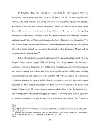  34	
  
At Hangchow Bay, “the landing was precipitated by alert Japanese shore-side
intelligence” and no effort was made to “shell the beach.” In fact, the first Japanese units
“arrived at the beach without a shot having been fired,” and by daybreak “planes from Shanghai
were in the air over the area, bombing and strafing Chinese forces of the 36th
division” before
they could mount an adequate defense.83
As Krulak noted, surprise was the “guiding
fundamental” in both these operations, which the Japanese achieved by having their “transports
and naval vessels” take up “their positions during the hours of darkness prior to midnight.”84
In
light of their success in these and subsequent combined operations against China, the Japanese
followed a similar tactical and operational framework in their landings at Malaya and the
Philippines on December 8, 1941.85
British intelligence in Shanghai also commented on Japanese landings carried out in the
Yangtze Valley between August 1937 and January 1938. They reported, “In this respect
[combined operations], the Japanese have had far more practice than ourselves, both in peace and
war, and we probably have to learn from them, as exemplified by their building up of a military
landing craft service quite unbeknown to the outside world.”86
Based on these observations and
evaluations, it is clear the Japanese had developed cooperation between their larger services to a
degree that the Allies had not anticipated before 1938. However, recognition of this did not mean
that the Allies suddenly felt that the Japanese could overwhelm them. In fact, the Shanghai report
later pointed out that “they [the Japanese] have never had to encounter aerial or naval opposition
in combined operations, so it is difficult to forecast what would happen if they did.”87
Thus, the
	
  	
  	
  	
  	
  	
  	
  	
  	
  	
  	
  	
  	
  	
  	
  	
  	
  	
  	
  	
  	
  	
  	
  	
  	
  	
  	
  	
  	
  	
  	
  	
  	
  	
  	
  	
  	
  	
  	
  	
  	
  	
  	
  	
  	
  	
  	
  	
  	
  	
  	
  	
  	
  	
  	
  	
  
83
Ibid.
84
Ibid.
85
Louis Morton, The Fall of the Philippines (Washington, DC: Office of the Chief of Military History, Dept. of the
Army;, 1953), 77-88.
86
“Operations and Activities of the Japanese Army in Yangtze Valley, August 1937 to January 1938,” enclosed in
G.S.‘I’ Shanghai Memo No. 24/124, 7 February 1938, WO 208/1445, TNA.
87
Ibid.
 