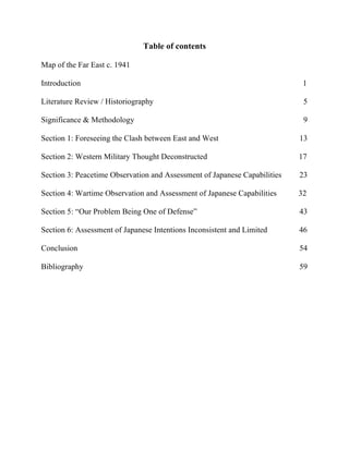  
Table of contents
Map of the Far East c. 1941
Introduction 1
Literature Review / Historiography 5
Significance & Methodology 9
Section 1: Foreseeing the Clash between East and West 13
Section 2: Western Military Thought Deconstructed 17
Section 3: Peacetime Observation and Assessment of Japanese Capabilities 23
Section 4: Wartime Observation and Assessment of Japanese Capabilities 32
Section 5: “Our Problem Being One of Defense” 43
Section 6: Assessment of Japanese Intentions Inconsistent and Limited 46
Conclusion 54
Bibliography 59
 