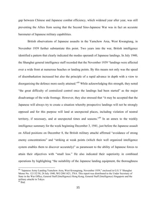  35	
  
gap between Chinese and Japanese combat efficiency, which widened year after year, was still
preventing the Allies from seeing that the Second Sino-Japanese War was in fact an accurate
barometer of Japanese military capabilities.
British observations of Japanese assaults in the Yamchow Area, West Kwangtung, in
November 1939 further substantiate this point. Two years into the war, British intelligence
identified a pattern that clearly indicated the modus operandi of Japanese landings. In July 1940,
the Shanghai general intelligence staff recorded that the November 1939 “landings were affected
over a wide front at numerous beaches or landing points. By this means not only was the speed
of disembarkation increased but also the principle of a rapid advance in depth with a view to
disorganising the defence more easily attained.”88
While acknowledging this strength, they noted
“the great difficulty of centralized control once the landings had been started” as the major
disadvantage of the wide frontage. However, they also stressed that “it may be accepted that the
Japanese will always try to create a situation whereby prospective landings will not be strongly
opposed and for this purpose will land at unexpected places, including violation of neutral
territory, if necessary, and at unexpected times and seasons.”89
In an annex to the weekly
intelligence summary for the week beginning December 3, 1941, just before the Japanese assault
on Allied positions on December 8, the British military attaché affirmed “avoidance of strong
enemy concentrations” and “striking at weak points (which their well organized intelligence
system enables them to discover accurately)” as paramount to the ability of Japanese forces to
attain their objectives with “small loss.” He also indicated their superiority in combined
operations by highlighting “the suitability of the Japanese landing equipment, the thoroughness
	
  	
  	
  	
  	
  	
  	
  	
  	
  	
  	
  	
  	
  	
  	
  	
  	
  	
  	
  	
  	
  	
  	
  	
  	
  	
  	
  	
  	
  	
  	
  	
  	
  	
  	
  	
  	
  	
  	
  	
  	
  	
  	
  	
  	
  	
  	
  	
  	
  	
  	
  	
  	
  	
  	
  	
  
88
“Japanese Army Landing Yamchow Area, West Kwangtung, November 1939,” enclosed in G.S.‘I’ Shanghai
Memo No. 12/132/30, 24 July 1940, WO 208/1421, TNA. This report was distributed to the Under Secretary of
State in the War Office, General Staff (Intelligence) Hong Kong, General Staff (Intelligence) Singapore and the
military attaché in Tokyo.
89
Ibid.
 