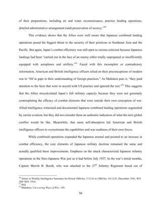  36	
  
of their preparations, including air and water reconnaissance, practice landing operations,
detailed administrative arrangement (and) preservation of secrecy.”90
This evidence shows that the Allies were well aware that Japanese combined landing
operations posed the biggest threat to the security of their positions in Southeast Asia and the
Pacific. But again, Japan’s combat efficiency was still open to serious criticism because Japanese
landings had been “carried out in the face of an enemy either totally unprepared or insufficiently
equipped with aeroplanes and artillery.”91
Faced with this incomplete or contradictory
information, American and British intelligence officers relied on their preconceptions of modern
war to “fill in gaps in their understanding of foreign practices.” As Mahnken puts it, “they paid
attention to the facts that were in accord with US practice and ignored the rest.”92
This suggests
that the Allies miscalculated Japan’s full military capacity because they were not genuinely
contemplating the efficacy of combat elements that were outside their own conception of war.
Allied intelligence witnessed and documented Japanese combined landing operations augmented
by carrier aviation, but they did not consider them an authentic indication of what the next global
conflict would be like. Meanwhile, that same self-absorption led American and British
intelligence officers to overestimate the capabilities and war readiness of their own forces.
While combined operations expanded the Japanese arsenal and pointed to an increase in
combat efficiency, the core elements of Japanese military doctrine remained the same and
actually qualified these improvements. Emphasis on the attack characterized Japanese infantry
operations in the Sino-Japanese War just as it had before July 1937. In the war’s initial months,
Captain Merritt B. Booth, who was attached to the 27th
Infantry Regiment based out of
	
  	
  	
  	
  	
  	
  	
  	
  	
  	
  	
  	
  	
  	
  	
  	
  	
  	
  	
  	
  	
  	
  	
  	
  	
  	
  	
  	
  	
  	
  	
  	
  	
  	
  	
  	
  	
  	
  	
  	
  	
  	
  	
  	
  	
  	
  	
  	
  	
  	
  	
  	
  	
  	
  	
  	
  
90
Annex to Weekly Intelligence Summary for Period 1800 hrs. 3.12.41 to 1800 hrs. 10.12.41, December 1941, WO
208/1445, TNA.
91
Ibid.
92
Mahnken, Uncovering Ways of War, 169.
 