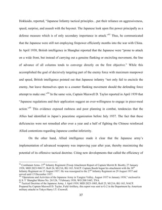  37	
  
Hokkaido, reported, “Japanese Infantry tactical principles…put their reliance on aggressiveness,
speed, surprise, and assault with the bayonet. The Japanese look upon fire power principally as a
defense measure which is of only secondary importance in attack.”93
Thus, he communicated
that the Japanese were still not employing firepower efficiently months into the war with China.
In April 1938, British intelligence in Shanghai reported that the Japanese were “prone to attack
on a wide front, but instead of carrying out a genuine flanking or encircling movement, the line
of advance of all columns tends to converge directly on the first objective.” While this
accomplished the goal of decisively targeting part of the enemy force with maximum manpower
and speed, British intelligence pointed out that Japanese infantry “not only fail to encircle the
enemy, but leave themselves open to a counter flanking movement should the defending force
attempt to make one.”94
In the same vein, Captain Maxwell D. Taylor reported in April 1939 that
“Japanese regulations and their application suggest an over-willingness to engage in piece-meal
action.”95
This evidence exposed rashness and poor planning in combat, tendencies that the
Allies had identified in Japan’s peacetime organization before July 1937. The fact that these
deficiencies were not remedied after over a year and a half of fighting the Chinese reinforced
Allied contentions regarding Japanese combat inferiority.
On the other hand, Allied intelligence made it clear that the Japanese army’s
implementation of advanced weaponry was improving year after year, thereby maximizing the
potential of its offensive tactical doctrine. Citing new developments that called the efficiency of
	
  	
  	
  	
  	
  	
  	
  	
  	
  	
  	
  	
  	
  	
  	
  	
  	
  	
  	
  	
  	
  	
  	
  	
  	
  	
  	
  	
  	
  	
  	
  	
  	
  	
  	
  	
  	
  	
  	
  	
  	
  	
  	
  	
  	
  	
  	
  	
  	
  	
  	
  	
  	
  	
  	
  	
  
93
Combatant Arms- 27th
Infantry Regiment (Troop Attachment Report of Captain Merritt B. Booth), 27 January
1938, MID 2023-948/37, Roll 24, M1216, RG 165, NACP. Captain Booth began his attachment with the 38th
Infantry Regiment on 15 August 1937. He was reassigned to the 27th
Infantry Regiment on 29 August 1937 and
served until 15 December 1937.
94
“Operations and Activities of the Japanese Army in Yangtze Valley, August 1937 to January 1938,” enclosed in
G.S.‘I’ Shanghai Memo No. 24/124, 7 February 1938, WO 208/1445, TNA.
95
Tactical Doctrine of the Japanese Army, 1 April 1939, MID 2023-1005, Roll 25, M1216, RG 165, NACP.
Prepared by Captain Maxwell D. Taylor, Field Artillery, this report was sent to G-2 in the Department by American
military attaché in Tokyo Harry I.T. Creswell.
 
