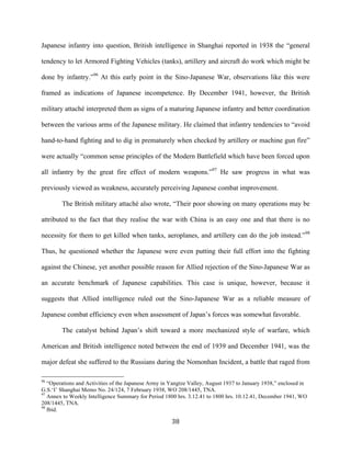  38	
  
Japanese infantry into question, British intelligence in Shanghai reported in 1938 the “general
tendency to let Armored Fighting Vehicles (tanks), artillery and aircraft do work which might be
done by infantry.”96
At this early point in the Sino-Japanese War, observations like this were
framed as indications of Japanese incompetence. By December 1941, however, the British
military attaché interpreted them as signs of a maturing Japanese infantry and better coordination
between the various arms of the Japanese military. He claimed that infantry tendencies to “avoid
hand-to-hand fighting and to dig in prematurely when checked by artillery or machine gun fire”
were actually “common sense principles of the Modern Battlefield which have been forced upon
all infantry by the great fire effect of modern weapons.”97
He saw progress in what was
previously viewed as weakness, accurately perceiving Japanese combat improvement.
The British military attaché also wrote, “Their poor showing on many operations may be
attributed to the fact that they realise the war with China is an easy one and that there is no
necessity for them to get killed when tanks, aeroplanes, and artillery can do the job instead.”98
Thus, he questioned whether the Japanese were even putting their full effort into the fighting
against the Chinese, yet another possible reason for Allied rejection of the Sino-Japanese War as
an accurate benchmark of Japanese capabilities. This case is unique, however, because it
suggests that Allied intelligence ruled out the Sino-Japanese War as a reliable measure of
Japanese combat efficiency even when assessment of Japan’s forces was somewhat favorable.
The catalyst behind Japan’s shift toward a more mechanized style of warfare, which
American and British intelligence noted between the end of 1939 and December 1941, was the
major defeat she suffered to the Russians during the Nomonhan Incident, a battle that raged from
	
  	
  	
  	
  	
  	
  	
  	
  	
  	
  	
  	
  	
  	
  	
  	
  	
  	
  	
  	
  	
  	
  	
  	
  	
  	
  	
  	
  	
  	
  	
  	
  	
  	
  	
  	
  	
  	
  	
  	
  	
  	
  	
  	
  	
  	
  	
  	
  	
  	
  	
  	
  	
  	
  	
  	
  
96
“Operations and Activities of the Japanese Army in Yangtze Valley, August 1937 to January 1938,” enclosed in
G.S.‘I’ Shanghai Memo No. 24/124, 7 February 1938, WO 208/1445, TNA.
97
Annex to Weekly Intelligence Summary for Period 1800 hrs. 3.12.41 to 1800 hrs. 10.12.41, December 1941, WO
208/1445, TNA.
98
Ibid.
 