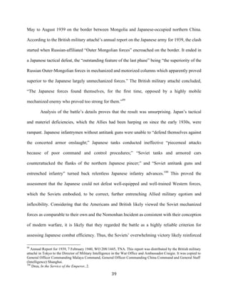  39	
  
May to August 1939 on the border between Mongolia and Japanese-occupied northern China.
According to the British military attaché’s annual report on the Japanese army for 1939, the clash
started when Russian-affiliated “Outer Mongolian forces” encroached on the border. It ended in
a Japanese tactical defeat, the “outstanding feature of the last phase” being “the superiority of the
Russian Outer-Mongolian forces in mechanized and motorized columns which apparently proved
superior to the Japanese largely unmechanized forces.” The British military attaché concluded,
“The Japanese forces found themselves, for the first time, opposed by a highly mobile
mechanized enemy who proved too strong for them.”99
Analysis of the battle’s details proves that the result was unsurprising. Japan’s tactical
and materiel deficiencies, which the Allies had been harping on since the early 1930s, were
rampant. Japanese infantrymen without antitank guns were unable to “defend themselves against
the concerted armor onslaught;” Japanese tanks conducted ineffective “piecemeal attacks
because of poor command and control procedures;” “Soviet tanks and armored cars
counterattacked the flanks of the northern Japanese pincer;” and “Soviet antitank guns and
entrenched infantry” turned back relentless Japanese infantry advances.100
This proved the
assessment that the Japanese could not defeat well-equipped and well-trained Western forces,
which the Soviets embodied, to be correct, further entrenching Allied military egotism and
inflexibility. Considering that the Americans and British likely viewed the Soviet mechanized
forces as comparable to their own and the Nomonhan Incident as consistent with their conception
of modern warfare, it is likely that they regarded the battle as a highly reliable criterion for
assessing Japanese combat efficiency. Thus, the Soviets’ overwhelming victory likely reinforced
	
  	
  	
  	
  	
  	
  	
  	
  	
  	
  	
  	
  	
  	
  	
  	
  	
  	
  	
  	
  	
  	
  	
  	
  	
  	
  	
  	
  	
  	
  	
  	
  	
  	
  	
  	
  	
  	
  	
  	
  	
  	
  	
  	
  	
  	
  	
  	
  	
  	
  	
  	
  	
  	
  	
  	
  
99
Annual Report for 1939, 7 February 1940, WO 208/1445, TNA. This report was distributed by the British military
attaché in Tokyo to the Director of Military Intelligence in the War Office and Ambassador Craigie. It was copied to
General Officer Commanding Malaya Command, General Officer Commanding China Command and General Staff
(Intelligence) Shanghai.
100
Drea, In the Service of the Emperor, 2.
 