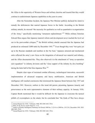  40	
  
the Allies in the superiority of Western forces and military doctrine and insured that they would
continue to underestimate Japanese capabilities in the years to come.
After the Nomonhan Incident, the Japanese War Minister publicly declared his intent to
remedy the deficiencies that marred Japanese forces in the battle. According to the British
military attaché, he stressed “the necessity for qualitative as well as quantitative re-organization
of the Army,” specifically mentioning “armament replenishment.”101
While military historian
Edward Drea argues that Japanese materiel reform and development never reached the level set
out in the post-combat critiques,102
the British military attaché assessed that the Japanese had
produced an estimated 3,000 tanks by December 1941.103
Even though they were “not quite yet
up to the Russian standards and numbers in the Far East,” Japanese armored and mechanized
units reflected the army’s new focus on the integration of advanced war materiel and infantry,
and the Allies documented this. They also observed it in the attachment of “army co-operation
(air) squadrons” to infantry divisions and the “close support of the infantry by dive bombing”
during the latter half of the Sino-Japanese War.104
Despite clear signs of increased combat efficiency, technological innovation, successful
implementation of advanced weaponry and heavy mobilization, American and British
intelligence still reached conclusions that minimized the Japanese threat between July 1937 and
December 1941. However, outliers to this trend did persist, presenting Japanese tenacity and
perseverance as the most representative elements of their military capacity. In January 1938,
Captain Booth mentioned that it would be difficult for the Japanese to overcome the tactical
pitfalls of overemphasis on the attack, but he concluded that “the Gods of War have always
	
  	
  	
  	
  	
  	
  	
  	
  	
  	
  	
  	
  	
  	
  	
  	
  	
  	
  	
  	
  	
  	
  	
  	
  	
  	
  	
  	
  	
  	
  	
  	
  	
  	
  	
  	
  	
  	
  	
  	
  	
  	
  	
  	
  	
  	
  	
  	
  	
  	
  	
  	
  	
  	
  	
  	
  
101
Annual Report for 1939, 7 February 1940, WO 208/1445, TNA.
102
Drea, In the Service of the Emperor, 1-13.
103
Annex to Weekly Intelligence Summary for Period 1800 hrs. 3.12.41 to 1800 hrs. 10.12.41, December 1941, WO
208/1445, TNA.
104
Annual Report for 1939, 7 February 1940, WO 208/1445, TNA.
 
