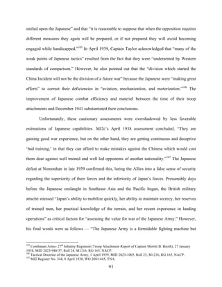  41	
  
smiled upon the Japanese” and that “it is reasonable to suppose that when the opposition requires
different measures they again will be prepared, or if not prepared they will avoid becoming
engaged while handicapped.”105
In April 1939, Captain Taylor acknowledged that “many of the
weak points of Japanese tactics” resulted from the fact that they were “underarmed by Western
standards of comparison.” However, he also pointed out that the “division which started the
China Incident will not be the division of a future war” because the Japanese were “making great
efforts” to correct their deficiencies in “aviation, mechanization, and motorization.”106
The
improvement of Japanese combat efficiency and materiel between the time of their troop
attachments and December 1941 substantiated their conclusions.
Unfortunately, these cautionary assessments were overshadowed by less favorable
estimations of Japanese capabilities. MI2c’s April 1938 assessment concluded, “They are
gaining good war experience, but on the other hand, they are getting continuous and deceptive
‘bad training,’ in that they can afford to make mistakes against the Chinese which would cost
them dear against well trained and well led opponents of another nationality.”107
The Japanese
defeat at Nomonhan in late 1939 confirmed this, luring the Allies into a false sense of security
regarding the superiority of their forces and the inferiority of Japan’s forces. Presumably days
before the Japanese onslaught in Southeast Asia and the Pacific began, the British military
attaché stressed “Japan’s ability to mobilize quickly, her ability to maintain secrecy, her reserves
of trained men, her practical knowledge of the terrain, and her recent experience in landing
operations” as critical factors for “assessing the value for war of the Japanese Army.” However,
his final words were as follows — “The Japanese Army is a formidable fighting machine but
	
  	
  	
  	
  	
  	
  	
  	
  	
  	
  	
  	
  	
  	
  	
  	
  	
  	
  	
  	
  	
  	
  	
  	
  	
  	
  	
  	
  	
  	
  	
  	
  	
  	
  	
  	
  	
  	
  	
  	
  	
  	
  	
  	
  	
  	
  	
  	
  	
  	
  	
  	
  	
  	
  	
  	
  
105
Combatant Arms- 27th
Infantry Regiment (Troop Attachment Report of Captain Merritt B. Booth), 27 January
1938, MID 2023-948/37, Roll 24, M1216, RG 165, NACP.
106
Tactical Doctrine of the Japanese Army, 1 April 1939, MID 2023-1005, Roll 25, M1216, RG 165, NACP.
107
MI2 Register No. 344, 8 April 1938, WO 208/1445, TNA.
 