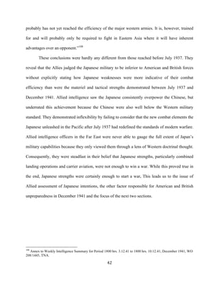  42	
  
probably has not yet reached the efficiency of the major western armies. It is, however, trained
for and will probably only be required to fight in Eastern Asia where it will have inherent
advantages over an opponent.”108
These conclusions were hardly any different from those reached before July 1937. They
reveal that the Allies judged the Japanese military to be inferior to American and British forces
without explicitly stating how Japanese weaknesses were more indicative of their combat
efficiency than were the materiel and tactical strengths demonstrated between July 1937 and
December 1941. Allied intelligence saw the Japanese consistently overpower the Chinese, but
underrated this achievement because the Chinese were also well below the Western military
standard. They demonstrated inflexibility by failing to consider that the new combat elements the
Japanese unleashed in the Pacific after July 1937 had redefined the standards of modern warfare.
Allied intelligence officers in the Far East were never able to gauge the full extent of Japan’s
military capabilities because they only viewed them through a lens of Western doctrinal thought.
Consequently, they were steadfast in their belief that Japanese strengths, particularly combined
landing operations and carrier aviation, were not enough to win a war. While this proved true in
the end, Japanese strengths were certainly enough to start a war. This leads us to the issue of
Allied assessment of Japanese intentions, the other factor responsible for American and British
unpreparedness in December 1941 and the focus of the next two sections.
	
  	
  	
  	
  	
  	
  	
  	
  	
  	
  	
  	
  	
  	
  	
  	
  	
  	
  	
  	
  	
  	
  	
  	
  	
  	
  	
  	
  	
  	
  	
  	
  	
  	
  	
  	
  	
  	
  	
  	
  	
  	
  	
  	
  	
  	
  	
  	
  	
  	
  	
  	
  	
  	
  	
  	
  
108
Annex to Weekly Intelligence Summary for Period 1800 hrs. 3.12.41 to 1800 hrs. 10.12.41, December 1941, WO
208/1445, TNA.
 