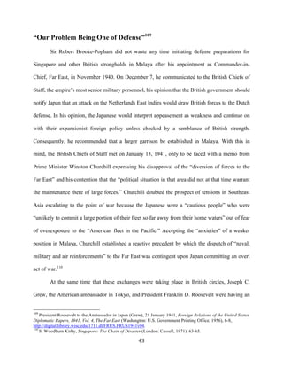  43	
  
“Our Problem Being One of Defense”109
Sir Robert Brooke-Popham did not waste any time initiating defense preparations for
Singapore and other British strongholds in Malaya after his appointment as Commander-in-
Chief, Far East, in November 1940. On December 7, he communicated to the British Chiefs of
Staff, the empire’s most senior military personnel, his opinion that the British government should
notify Japan that an attack on the Netherlands East Indies would draw British forces to the Dutch
defense. In his opinion, the Japanese would interpret appeasement as weakness and continue on
with their expansionist foreign policy unless checked by a semblance of British strength.
Consequently, he recommended that a larger garrison be established in Malaya. With this in
mind, the British Chiefs of Staff met on January 13, 1941, only to be faced with a memo from
Prime Minister Winston Churchill expressing his disapproval of the “diversion of forces to the
Far East” and his contention that the “political situation in that area did not at that time warrant
the maintenance there of large forces.” Churchill doubted the prospect of tensions in Southeast
Asia escalating to the point of war because the Japanese were a “cautious people” who were
“unlikely to commit a large portion of their fleet so far away from their home waters” out of fear
of overexposure to the “American fleet in the Pacific.” Accepting the “anxieties” of a weaker
position in Malaya, Churchill established a reactive precedent by which the dispatch of “naval,
military and air reinforcements” to the Far East was contingent upon Japan committing an overt
act of war.110
At the same time that these exchanges were taking place in British circles, Joseph C.
Grew, the American ambassador in Tokyo, and President Franklin D. Roosevelt were having an
	
  	
  	
  	
  	
  	
  	
  	
  	
  	
  	
  	
  	
  	
  	
  	
  	
  	
  	
  	
  	
  	
  	
  	
  	
  	
  	
  	
  	
  	
  	
  	
  	
  	
  	
  	
  	
  	
  	
  	
  	
  	
  	
  	
  	
  	
  	
  	
  	
  	
  	
  	
  	
  	
  	
  	
  
109
President Roosevelt to the Ambassador in Japan (Grew), 21 January 1941, Foreign Relations of the United States
Diplomatic Papers, 1941, Vol. 4, The Far East (Washington: U.S. Government Printing Office, 1956), 6-8,
http://digital.library.wisc.edu/1711.dl/FRUS.FRUS1941v04.
110
S. Woodburn Kirby, Singapore: The Chain of Disaster (London: Cassell, 1971), 63-65.
 