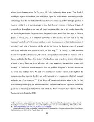  44	
  
almost identical conversation. On December 14, 1940, Ambassador Grew wrote, “Dear Frank: I
would give a great deal to know your mind about Japan and all her works. It seems to me to be
increasingly clear that we are bound to have a showdown some day, and the principal question at
issue is whether it is to our advantage to have that showdown sooner or to have it later…A
progressively firm policy on our part will entail inevitable risks…but in my opinion those risks
are less in degree than the far greater future dangers which we would face if we were to follow a
policy of laissez-faire…It is important constantly to bear in mind the fact that if we take
measures ‘short of war’ with no real intention to carry those measures to their final conclusion if
necessary, such lack of intention will be all too obvious to the Japanese who will proceed
undeterred, and even with greater incentive, on their way.”111
On January 21, 1941, President
Roosevelt responded. He explained, “We must…recognize that our interests are menaced both in
Europe and in the Far East…Our strategy of self-defense must be a global strategy which takes
account of every front and takes advantage of every opportunity to contribute to our total
security…In conclusion, I must emphasize that, our problem being one of defense, we can not
lay down hard and fast plans. As each new development occurs we must, in the light of the
circumstances then existing, decide when and where and how we can most effectively marshal
and make use of our resources.”112
While Roosevelt’s evasion of definite action in the Far East
was extremely unsatisfying for Ambassador Grew, it resembled Churchill’s position almost to a
point and is indicative of the hesitancy with which the Allies conducted their relations with the
Japanese prior to December 1941.
	
  	
  	
  	
  	
  	
  	
  	
  	
  	
  	
  	
  	
  	
  	
  	
  	
  	
  	
  	
  	
  	
  	
  	
  	
  	
  	
  	
  	
  	
  	
  	
  	
  	
  	
  	
  	
  	
  	
  	
  	
  	
  	
  	
  	
  	
  	
  	
  	
  	
  	
  	
  	
  	
  	
  	
  
111
The Ambassador in Japan (Grew) to President Roosevelt, 14 December 1940, Foreign Relations of the United
States Diplomatic Papers, 1940, Vol. 4, The Far East (Washington: U.S. Government Printing Office, 1955), 469-
471, http://digital.library.wisc.edu/1711.dl/FRUS.FRUS1940v04.
112
President Roosevelt to the Ambassador in Japan (Grew), 21 January 1941, Foreign Relations of the United States
Diplomatic Papers, 1941, Vol. 4, The Far East, 6-8.
 